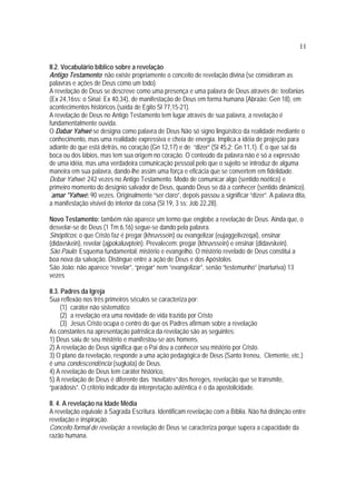 11
II.2. Vocabulário bíblico sobre a revelação
Antigo Testamento: não existe propriamente o conceito de revelação divina (se consideram as
palavras e ações de Deus como um todo).
A revelação de Deus se descreve como uma presença e uma palavra de Deus através de: teofanias
(Ex 24,16ss: o Sinai; Ex 40,34), de manifestação de Deus em forma humana (Abraão: Gen 18), em
acontecimentos históricos (saída de Egito Sl 77,15-21).
A revelação de Deus no Antigo Testamento tem lugar através de sua palavra, a revelação é
fundamentalmente ouvida.
O Dabar Yahwé se designa como palavra de Deus Não só signo lingüístico da realidade mediante o
conhecimento, mas uma realidade expressiva e cheia de energia. Implica a idéia de projeção para
adiante do que está detrás, no coração (Gn 12,17) e de “dizer” (Sl 45,2; Gn 11,1). É o que sai da
boca ou dos lábios, mas tem sua origem no coração. O conteúdo da palavra não é só a expressão
de uma idéia, mas uma verdadeira comunicação pessoal pelo que o sujeito se introduz de alguma
maneira em sua palavra, dando-lhe assim uma força e eficácia que se convertem em fidelidade.
Debar Yahwé: 242 vezes no Antigo Testamento. Modo de comunicar algo (sentido noético) e
primeiro momento do desígnio salvador de Deus, quando Deus se dá a conhecer (sentido dinâmico).
´amar *Yahwé: 90 vezes. Originalmente “ser claro”, depois passou a significar “dizer”. A palavra dita,
a manifestação visível do interior da coisa (Sl 19, 3 ss; Job 22,28).
Novo Testamento: também não aparece um termo que englobe a revelação de Deus. Ainda que, o
desvelar-se de Deus (1 Tm 6,16) segue-se dando pela palavra.
Sinópticos: o que Cristo faz é pregar (khruvssein) ou evangelizar (eujaggelivzeqai), ensinar
(didavskein), revelar (ajpokaluvptein). Prevalecem: pregar (khruvssein) e ensinar (didavskein).
São Paulo: Esquema fundamental: mistério e evangelho. O mistério revelado de Deus constitui a
boa nova da salvação. Distingue entre a ação de Deus e dos Apóstolos.
São João: não aparece “revelar”, “pregar” nem “evangelizar”, senão “testemunho” (marturiva) 13
vezes
II.3. Padres da Igreja
Sua reflexão nos três primeiros séculos se caracteriza por:
(1) caráter não sistemático
(2) a revelação era uma novidade de vida trazida por Cristo
(3) Jesus Cristo ocupa o centro do que os Padres afirmam sobre a revelação
As constantes na apresentação patrística da revelação são as seguintes:
1) Deus saiu de seu mistério e manifestou-se aos homens.
2) A revelação de Deus significa que o Pai deu a conhecer seu mistério por Cristo.
3) O plano da revelação, responde a uma ação pedagógica de Deus (Santo Ireneu, Clemente, etc.)
é uma condescendência (sugkata) de Deus.
4) A revelação de Deus tem caráter histórico,
5) A revelação de Deus é diferente das “novitates” dos hereges, revelação que se transmite,
“parádosis”. O critério indicador da interpretação autêntica é o da apostolicidade.
II. 4. A revelação na Idade Média
A revelação equivale à Sagrada Escritura. Identificam revelação com a Bíblia. Não há distinção entre
revelação e inspiração.
Conceito formal de revelação: a revelação de Deus se caracteriza porque supera a capacidade da
razão humana.
 