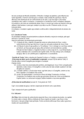 12
Há uma aceitação da filosofia aristotélica. A filosofia e teologia são platônica, pela influência de
Santo Agostinho: o homem está feito para a verdade e toda verdade lhe aperfeiçoa. Não há
diferença entre iluminação de um conhecimento ou de outro, o que deu lugar a uma mútua
assimilação entre cultura e revelação, o cristianismo se considerava como a verdadeira sabedoria.
A revelação se dá como um ensinamento divino: Deus é o mestre que ensina aos homens o fim que
atribuiu à vida humana e como quer conduzir essa vida a seu fim. O homem aceita, crê essa
instrução divina.
A revelação: o revelado é aquilo cuja verdade se afirma além e independentemente do alcance da
razão.
II. 5. Concílio de Trento
Os postulados teológicos do protestantismo acabaram afetando a noção de revelação, pelo qual
interveio o Concílio de Trento.
Aspectos particulares da interpretação protestante:
(1) a redução de fato e explícita, do papel da razão no conhecimento de Deus; o único
conhecimento de Deus que interessa é o que nos vem pela revelação de Jesus Cristo
(2) a fé fiducial: A única fé que justifica é a “fé-confiança”. Crer é entregar-se a um Deus externo
ao homem, um Deus juiz que por graça olha ao homem com benevolência e perdão.
Princípio da Sola Scriptura: a Sagrada Escritura é a única regra de fé, e sua interpretação a
realiza o indivíduo com a assistência do Espírito Santo. A fé não conta já com a mediação
da Igreja. Abre-se um caminho para o subjetivismo e o racionalismo.
Concílio de Trento: Sobre a doutrina da Sagrada Escritura e a Tradição, e a natureza da fé.
1) Decretum de libris sacris et traditionibus recipiendis: sessão IV (8 de abril de 1546). O
Concílio utiliza o termo Evangelho para designar a revelação.
A Igreja ensina:
(1) recebeu a boa nova anunciada pelos profetas, promulgada por Jesus Cristo e pregada pelos
Apóstolos a toda criatura. O Evangelho é a fonte única de toda verdade saudável e de toda
disciplina de costumes.
(2) a verdade salvífica e a lei do atuar moral, cuja fonte única é o Evangelho, contém-se nos
livros sagrados e na tradições não escritas.
(3) recebe com igual piedade e reverência os livros do Antigo Testamento e do Novo
Testamento e as tradições não escritas que procedem da boca de Cristo ou do ditado do
Espírito Santo e se conservam na Igreja Católica mediante a sucessão apostólica.
2) Decretum de iustificatione (sessão VI, 13 de janeiro de 1547)
Cap 5: necessidade da graça e da livre cooperação do homem com a ação divina.
Cap 6: atuação da fé para a justificativa :
II. 6. Vaticano I
Dei Filius: Antes de tratar do conhecimento natural de Deus e da revelação desenvolve, no capítulo
I o ensino sobre a criação. Afirma a distinção de Deus respeito ao mundo, e que Deus o criou
livremente e não para atingir maior perfeição. Frente ao deísmo afirma que Deus cuida e governa o
mundo com sua providência.
 