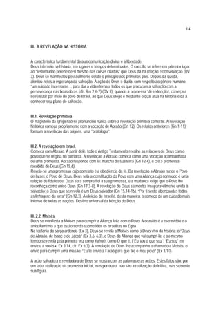 14
III. A REVELAÇÃO NA HISTÓRIA
A característica fundamental da autocomunicação divina é a liberdade.
Deus interveio na história, em lugares e tempos determinados. O concílio se refere em primeiro lugar
ao “testemunho perene de si mesmo nas coisas criadas” que Deus dá na criação e conservação (DV
3). Deus se manifestou pessoalmente desde o princípio aos primeiros pais. Depois da queda,
alentou neles a esperança da salvação. A ação de Deus é dupla: com respeito ao gênero humano:
“um cuidado incessante… para dar a vida eterna a todos os que procuram a salvação com a
perseverança nas boas obras (cfr. Rm 2,6-7) (DV 3); quando à promessa “de redenção”, começa a
se realizar por meio do povo de Israel, ao que Deus elege e mediante o qual atua na história e dá a
conhecer seu plano de salvação.
III.1. Revelação primitiva
O magistério da Igreja não se pronunciou nunca sobre a revelação primitiva como tal. A revelação
histórica começa propriamente com a vocação de Abraão (Gn 12). Os relatos anteriores (Gn 1-11)
formam a revelação das origens, uma “protología”.
III.2. A revelação em Israel.
Começa com Abraão. A partir dele, todo o Antigo Testamento recolhe as relações de Deus com o
povo que se origina no patriarca. A revelação a Abraão começa como uma vocação acompanhada
de uma promessa. Abraão responde com fé: marcha de sua terra (Gn 12,4), e crê a promessa
recebida de Deus (Gn 15,6).
Revela-se uma promessa cujo correlato é a obediência da fé. Da revelação a Abraão nasce o Povo
de Israel, o Povo de Deus. Deus sela a constituição do Povo com uma Aliança cujo conteúdo é uma
relação de fidelidade: Deus será sempre fiel a sua promessa, e a mudança exige que o Povo lhe
reconheça como único Deus (Gn 17,3-8). A revelação de Deus se mostra inseparavelmente unida à
salvação: o Deus que se revela é um Deus salvador (Gn 15,14-16). “Por ti serão abençoadas todas
as linhagens da terra” (Gn 12,3). A eleição de Israel é, desta maneira, o começo de um cuidado mais
intenso de todas as nações. Destino universal da bênção de Deus.
III. 2.2. Moisés
Deus se manifesta a Moisés para cumprir a Aliança feita com o Povo. A ocasião é a escravidão e o
aniquilamento a que estão sendo submetidos os israelitas no Egito.
Na teofania da sarça ardendo (Ex 3), Deus se revela a Moisés como o Deus vivo da história: o “Deus
de Abraão, de Isaac e de Jacob” (Ex 3,6; 6,3), o Deus da Aliança que vai cumpri-la; e ao mesmo
tempo se revela pela primeira vez como Yahwé, como O que é, (“Eu sou o que sou”; “Eu sou” me
enviou a vocês»: Ex 3,14, cfr. Ex 6,3). À revelação de Deus lhe acompanha o chamado a Moisés, o
envio para cumprir uma missão: “Eu te envio a Faraó para que tire o meu povo” (Ex 3,10).
A ação salvadora e reveladora de Deus se mostra com as palavras e as ações. Estes fatos são, por
um lado, realização da promessa inicial, mas por outro, não são a realização definitiva, mas somente
sua figura.
 