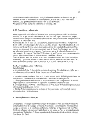 15
No Sinai, Deus confirma solenemente a Aliança com Israel e determina os conteúdos nos que a
fidelidade do Povo se deve expressar: “as dez palavras”, a Torah (Ex 20-24). A partir desse
momento, Deus quer habitar no meio de seu Povo (a Arca da Aliança).
A resposta do Povo à Aliança não está isenta de traições (Ex 32).
III. 2.3. O profetismo e a Monarquia:
Yahwé segue sendo o único Deus e Senhor de Israel, mas seu governo se realiza através de um
mediador. É o rei que tem uma particular relação com Deus. Tem lugar a construção do Templo,
fenômeno histórico do que se serve Yahwé para conduzir o Povo para um sentido mais pleno de sua
presença e do culto que lhe deve.
As tentações dos reis de Israel são o esquecimento, a apostasia e a infidelidade à Aliança. Deus
decide pôr fim a Israel como povo. Por volta do ano 600 a.C. Israel é deportado a Babilônia. É neste
momento quando o profetismo adquire toda sua importância. A revelação de Deus pelos profetas
começa com o chamado dos mesmos profetas por parte de Yahvé: Ele chama para que transmita
sua palavra e a interprete ante os homens. Experimentam a ação da palavra de Deus, que tem
eficácia exterior. É a boca de Yahvé (Jer 15,19), através da qual Deus proclama sua mensagem aos
homens. Interpretam a história reclamando ao povo a fidelidade à Aliança.
Época do desterro: a voz dos profetas se faz clamor, desvelam o sentido dos acontecimentos (sua
infidelidade). O povo deve preparar-se para a vinda do Messias, Yahvé fará uma nova aliança no
interior do homem que atingirá todos os povos. (Is 19,19 ss; 55,3; sobretudo Jer 31,31-34).
III.2.4. A revelação do Antigo Testamento.
Características:
a) A revelação do Antigo Testamento é a revelação da promessa. A revelação-promessa faz que o
passado seja signo do que vai vir, do que chegará com o Novo Testamento.
b) Verdadeira revelação de Deus. Deus se dá a conhecer como Senhor (El Sadday), único Deus, ser
vivo que escuta, Criador de céu e terra. Deus se dá a conhecer como Deus glorioso.
c) A revelação é histórica. Deus intervém na história através dos fatos. Cumprimento e ao mesmo
tempo expectação são os elementos da experiência reveladora e salvadora de Israel.
d) A revelação de Deus no Antigo Testamento chega ao Povo através de mediadores (profetas), que
falam as palavras de Deus aos homens
e) O Antigo Testamento conhece uma revelação de Deus que se dá a conhecer a todo homem
através da criação e do sentido moral.
III.3. Cristo, plenitude da revelação
Cristo completa a revelação e confirma a salvação do pecado e da morte. Dei Verbum fala de uma
centralização teologal da revelação (é trinitária). A revelação é o encontro com o mistério de Deus
vivo que se entrega e se dá a conhecer aos homens. É o Pai que no Espírito se revela pelo Filho:
“Por Cristo, a Palavra feita carne, no Espírito Santo, se tem acesso ao Pai e se fazem partícipes da
natureza divina” (Dei Verbum 2). A auto-comunicação de Deus acaba abrindo o mistério íntimo de
Deus (intima Dei: DV 4).
 