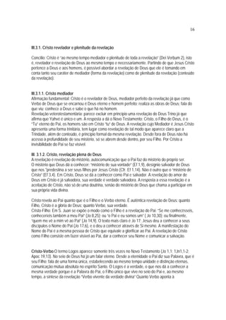 16
III.3.1. Cristo revelador e plenitude da revelação
Concílio: Cristo é “ao mesmo tempo mediador e plenitude de toda a revelação” (Dei Verbum 2), isto
é, revelador e revelação de Deus ao mesmo tempo e necessariamente. Partindo de que Jesus Cristo
pertence a Deus e aos homens, é possível abordar a revelação de Deus que ele é tomando em
conta tanto seu caráter de mediador (forma da revelação) como de plenitude da revelação (conteúdo
da revelação).
III.3.1.1. Cristo mediador
Afirmação fundamental: Cristo é o revelador de Deus, mediador perfeito da revelação já que como
Verbo de Deus que se encarnou é Deus eterno e homem perfeito; realiza as obras de Deus; fala do
que viu; conhece a Deus e sabe o que há no homem.
Revelação veterotestamentária: parece excluir em princípio uma revelação do Deus Trino já que
afirma que Yahvé é único e um. A resposta a dá o Novo Testamento: Cristo, o Filho de Deus, é o
“Tu” eterno do Pai, os homens são em Cristo “tu” de Deus. A revelação cujo Mediador é Jesus Cristo
apresenta uma forma trinitária, tem lugar como revelação de tal modo que aparece claro que a
Trindade, além de conteúdo, é princípio formal da mesma revelação. Desde fora de Deus não há
acesso à profundidade de seu mistério, só se abrem desde dentro, por seu Filho. Por Cristo a
invisibilidade do Pai se faz visível.
III. 3.1.2. Cristo, revelação plena de Deus
A revelação é revelação do mistério, autocomunicação que o Pai faz do mistério do próprio ser.
O mistério que Deus dá a conhecer: “mistério de sua vontade” (Ef 1,9), desígnio salvador de Deus
que nos *predestina a ser seus filhos por Jesus Cristo (Cfr. Ef 1,14). Não é outro que o “mistério de
Cristo” (Ef 3,4). Em Cristo, Deus se dá a conhecer como Pai e salvador. A revelação do amor de
Deus em Cristo é já salvadora, sua verdade é verdade salvadora. A resposta a essa revelação é a
aceitação de Cristo, não só de uma doutrina, senão do mistério de Deus que chama a participar em
sua própria vida divina.
Cristo revela ao Pai quanto que é o Filho e o Verbo eterno. É autêntica revelação de Deus: quanto
Filho, Cristo é a glória de Deus; quanto Verbo, sua verdade.
Cristo-Filho: Em S. Juan se expõe o modo como o Filho é a revelação do Pai: “Se me conhecêsseis,
conheceríeis também a meu Pai” (Jo 8,25); ou “o Pai e eu somos um” ( Jo 10,30); ou finalmente,
“quem me vê a mim vê ao Pai” (Jo 14,9). O texto mais claro é Jo 17: Jesus deu a conhecer a seus
discípulos o Nome do Pai (Jo 17,6), e o deu a conhecer através de Si mesmo. A manifestação do
Nome do Pai é a mesma pessoa de Cristo que equivale a glorificar ao Pai. A revelação de Cristo
como Filho consiste em fazer visível ao Pai, dar a conhecer seu Nome e comunicar a salvação.
Cristo-Verbo:O termo Logos aparece somente três vezes no Novo Testamento (Jo 1,1; 1Jn1,1-2;
Apoc 19,13). No seio de Deus há já um falar eterno. Desde a eternidade o Pai diz sua Palavra, que é
seu Filho; fala de uma forma única, estabelecendo ao mesmo tempo unidade e distinção eternas,
comunicação mútua absoluta no espírito Santo. O Logos é a verdade, o que nos dá a conhecer a
mesma verdade porque é a Palavra do Pai, o Filho único que vive no seio do Pai e, ao mesmo
tempo, a síntese da revelação “Verbo vivente da verdade divina” Quanto Verbo aponta à
 