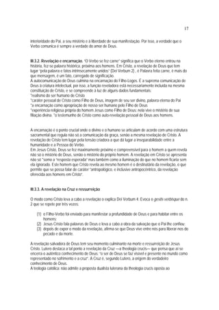 17
interioridade do Pai, a seu mistério e à liberdade de sua manifestação. Por isso, a verdade que o
Verbo comunica é sempre a verdade do amor de Deus.
III.3.2. Revelação e encarnação. “O Verbo se fez carne” significa que o Verbo eterno entrou na
história, fez-se palavra histórica, próxima aos homens. Em Cristo, a revelação de Deus que tem
lugar “pela palavra e fatos intrinsecamente unidos” (Dei Verbum 2) , é Palavra feita carne, é mais do
que mensagem, é um fato, carregado de significação.
A autocomunicação de Deus culmina na encarnação do Filho-Logos. É a suprema comunicação de
Deus à criatura intelectual, por isso, a função reveladora está necessariamente incluída na mesma
constituição de Cristo, e se compreende à luz de alguns dados fundamentais:
*realismo do ser humano de Cristo
*caráter pessoal de Cristo como Filho de Deus, imagem de seu ser divino, palavra eterna do Pai
*a encarnação como apropriação de nosso ser humano pelo Filho de Deus
*experiência religiosa própria do homem Jesus como Filho de Deus: nela vive o mistério de sua
filiação divina. *o testemunho de Cristo como auto-revelação pessoal de Deus aos homens.
A encarnação é o ponto crucial onde o divino e o humano se articulam de acordo com uma estrutura
sacramental que regula não só a comunicação da graça, senão a mesma revelação de Cristo. A
revelação de Cristo tem lugar pela tensão criadora a que dá lugar a inseparabilidade entre a
humanidade e a Pessoa do Verbo.
Em Jesus Cristo, Deus se fez maximamente próximo e compreensível para o homem a quem revela
não só o mistério de Deus, senão o mistério do próprio homem. A revelação em Cristo se apresenta
não só *somo a “resposta esperada” mas também como a iluminação do que no homem ficaria sem
ela ignorado. Este homem que Cristo revela ao mesmo homem é o destinatário da revelação, o que
permite que se possa falar de caráter “antropológico, e inclusive antropocêntrico, da revelação
oferecida aos homens em Cristo”.
III.3.3. A revelação na Cruz e ressurreição
O modo como Cristo leva a cabo a revelação o explica Dei Verbum 4: Evoca o gestis verbisque do n.
2 que se repete por três vezes:
(1) o Filho-Verbo foi enviado para manifestar a profundidade de Deus e para habitar entre os
homens;
(2) Jesus Cristo fala palavras de Deus e leva a cabo a obra da salvação que o Pai lhe confiou;
(3) depois de expor o modo da revelação, afirma-se que Deus vive entre nós para liberar-nos do
pecado e da morte.
A revelação salvadora de Deus tem seu momento culminante na morte e ressurreição de Jesus
Cristo. Lutero destaca a tal ponto a revelação da Cruz —a theologia crucis— que pensa que aí se
encerra o autêntico conhecimento de Deus: “o ser de Deus se faz visível e presente no mundo como
representado no sofrimento e a cruz”. A Cruz é, segundo Lutero, a origem do verdadeiro
conhecimento de Deus.
A teologia católica: não admite a proposta dualista luterana da theologia crucis oposta ao
 