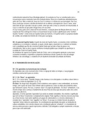 18
conhecimento natural de Deus (theologia gloriae). A revelação na Cruz se constitui junto com a
ressurreição como o momento cume da revelação divina. Deus já se manifestou abundantemente
antes da Cruz. Mas a morte de Jesus na Cruz é a síntese e o núcleo de sua mensagem. Na Cruz,
Deus revela que assume o destino do homem até as últimas conseqüências: Deus é amor, amor
mais forte do que o pecado e do que a morte, amor que ante o mau se converte em misericórdia. A
Cruz é o extremo ao que pode chegar Deus em seu amor.
A Cruz revela, junto com o amor do Pai aos homens, a atuação plena da filiação divina de Jesus. A
resposta do Pai à entrega de Cristo é a ressurreição na que recebe a glorificação como “Senhor”.
Quanto “Senhor”, Cristo envia ao Espírito Santo aos homens. O Espírito Santo é o perpétuo doador
de sentido, da verdade do mistério de Cristo para sua Igreja.
III.3. A ação do Espírito Santo: A partir do envio do Espírito Santo, a economia cristã é definitiva:
completou-se a revelação e salvação, as quais, desde agora, anunciam-se e realizam na história
com a atualidade que lhe dá o mesmo Espírito Santo que preside o hoje da graça e no
entendimento. Não se deve esperar nenhuma revelação pública que complete ou aperfeiçoe à
recebida de Cristo no Espírito Santo.
As tentativas de superar ao Espírito Santo de Cristo, com a conseguinte apelação a uma nova
economia reveladora, respondem a propostas defeituosas desde o ponto de vista da teologia
trinitária e da eclesiologia, e estabelecem um dualismo destruidor da unidade da história.
IV. A TRANSMISSÃO DA REVELAÇÃO
IV.1. Os apóstolos na transmissão da revelação
Os Apóstolos são o elo essencial entre Cristo e a Igreja de todos os tempos, e sua pregação
constitui a norma da fé para os crentes.
IV.1.1. Os “Doze”, os apóstolos
Mc 3, 13 e Lucas narra: “Quando chegou o dia chamou a si os discípulos e escolheu a doze deles a
quem deu o nome de Apóstolos” (Lc 6, 13).
Os Doze. Ao eleger doze discípulos Cristo estabelece uma ruptura e uma continuidade, ao mesmo
tempo, com o povo de Israel. Doze tinham sido os patriarcas e doze as tribos descendentes deles,
que formavam o povo. Por isso, o número “doze” era signo de plenitude. “Os Doze” simbolizam, e ao
mesmo tempo são o começo e fundamento do novo Povo de Deus que descansa sobre eles como
sobre seus alicerces.
Apóstolos. O termo apóstolo (“apostolos”) já existia no âmbito extrabíblico. No entanto o significado
que tem no Novo Testamento é completamente original. Pode significar o fato do envio de uma frota
ou a frota mesma; mais tarde significou um grupo de colonizadores e a mesma colonização. O
enviado não é “apostolos” mas “aggellos” ou “khrux”. O uso que os cristãos fizeram da palavra
“apóstolo” inclui a idéia de autorização. Se a instituição do apostolado não pode ser deduzida da
cultura extrabíblica, tem estreita relação com a instituição judia do “schaliach”: é o mandatário de
uma ou várias pessoas a quem representa e defende. Está obrigado a cumprir exatamente a missão
para a que está autorizado.
 