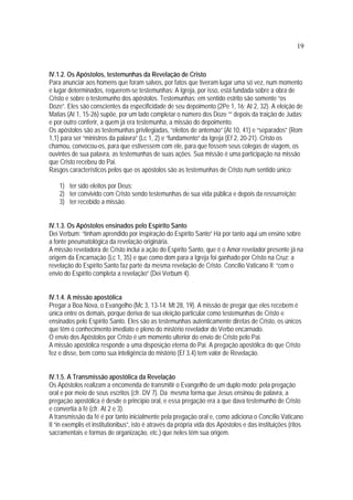 19
IV.1.2. Os Apóstolos, testemunhas da Revelação de Cristo
Para anunciar aos homens que foram salvos, por fatos que tiveram lugar uma só vez, num momento
e lugar determinados, requerem-se testemunhas: A Igreja, por isso, está fundada sobre a obra de
Cristo e sobre o testemunho dos apóstolos. Testemunhas: em sentido estrito são somente “os
Doze”. Eles são conscientes da especificidade de seu depoimento (2Pe 1, 16; At 2, 32). A eleição de
Matias (At 1, 15-26) supõe, por um lado completar o número dos Doze “” depois da traição de Judas;
e por outro conferir, a quem já era testemunha, a missão do depoimento.
Os apóstolos são as testemunhas privilegiadas, “eleitos de antemão” (At 10, 41) e “separados” (Rom
1,1) para ser “ministros da palavra” (Lc 1, 2) e “fundamento” da Igreja (Ef 2, 20-21). Cristo os
chamou, convocou-os, para que estivessem com ele, para que fossem seus colegas de viagem, os
ouvintes de sua palavra, as testemunhas de suas ações. Sua missão é uma participação na missão
que Cristo recebeu do Pai.
Rasgos característicos pelos que os apóstolos são as testemunhas de Cristo num sentido único:
1) ter sido eleitos por Deus;
2) ter convivido com Cristo sendo testemunhas de sua vida pública e depois da ressurreição;
3) ter recebido a missão.
IV.1.3. Os Apóstolos ensinados pelo Espírito Santo
Dei Verbum: “tinham aprendido por inspiração do Espírito Santo” Há por tanto aqui um ensino sobre
a fonte pneumatológica da revelação originária.
A missão reveladora de Cristo inclui a ação do Espírito Santo, que é o Amor revelador presente já na
origem da Encarnação (Lc 1, 35) e que como dom para a Igreja foi ganhado por Cristo na Cruz: a
revelação do Espírito Santo faz parte da mesma revelação de Cristo. Concílio Vaticano II: “com o
envio do Espírito completa a revelação” (Dei Verbum 4).
IV.1.4. A missão apostólica
Pregar a Boa Nova, o Evangelho (Mc 3, 13-14; Mt 28, 19). A missão de pregar que eles recebem é
única entre os demais, porque deriva de sua eleição particular como testemunhas de Cristo e
ensinados pelo Espírito Santo. Eles são as testemunhas autenticamente diretas de Cristo, os únicos
que têm o conhecimento imediato e pleno do mistério revelador do Verbo encarnado.
O envio dos Apóstolos por Cristo é um momento ulterior do envio de Cristo pelo Pai.
A missão apostólica responde a uma disposição eterna do Pai. A pregação apostólica do que Cristo
fez e disse, bem como sua inteligência do mistério (Ef 3,4) tem valor de Revelação.
IV.1.5. A Transmissão apostólica da Revelação
Os Apóstolos realizam a encomenda de transmitir o Evangelho de um duplo modo: pela pregação
oral e por meio de seus escritos (cfr. DV 7). Da mesma forma que Jesus ensinou de palavra, a
pregação apostólica é desde o princípio oral, e essa pregação era a que dava testemunho de Cristo
e convertia à fé (cfr. At 2 e 3).
A transmissão da fé é por tanto inicialmente pela pregação oral e, como adiciona o Concílio Vaticano
II “in exemplis et institutionibus”, isto é através da própria vida dos Apóstolos e das instituições (ritos
sacramentais e formas de organização, etc.) que neles têm sua origem.
 