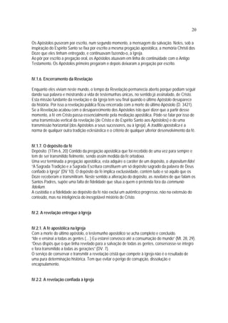 20
Os Apóstolos puseram por escrito, num segundo momento, a mensagem da salvação. Neles, sob a
inspiração do Espírito Santo se fixa por escrito a mesma pregação apostólica, a memória Christi dos
Doze que eles tinham entregado, e continuavam fazendo-o, à Igreja.
Ao pôr por escrito a pregação oral, os Apóstolos atuavam em linha de continuidade com o Antigo
Testamento. Os Apóstolos primeiro pregaram e depois deixaram a pregação por escrito.
IV.1.6. Encerramento da Revelação
Enquanto eles viviam neste mundo, o tempo da Revelação permanecia aberto porque podiam seguir
dando sua palavra e mostrando a vida de testemunhas únicas, no sentido já assinalado, de Cristo.
Esta missão fundante da revelação e da Igreja tem seu final quando o último Apóstolo desaparece
da história. Por isso a revelação pública ficou encerrada com a morte do último Apóstolo (D. 3421).
Se a Revelação acabou com o desaparecimento dos Apóstolos isto quer dizer que a partir desse
momento, a fé em Cristo passa essencialmente pela mediação apostólica. Pôde-se falar por isso de
uma transmissão vertical da revelação (de Cristo e do Espírito Santo aos Apóstolos) e de uma
transmissão horizontal (dos Apóstolos a seus sucessores, ou à Igreja). A traditio apostolica é a
norma de qualquer outra tradição eclesiástica e o critério de qualquer ulterior desenvolvimento da fé.
IV.1.7. O depósito da fé
Depósito: (1Tim 6, 20) Contido da pregação apostólica que foi recebido de uma vez para sempre e
tem de ser transmitido fielmente, sendo assim medida da fé ortodoxa.
Uma vez terminada a pregação apostólica, esta adquire o caráter de um depósito, o depositum fidei:
“A Sagrada Tradição e a Sagrada Escritura constituem um só depósito sagrado da palavra de Deus
confiado à Igreja” (DV 10). O depósito da fé implica exclusividade, contém tudo e só aquilo que os
Doze receberam e transmitiram. Neste sentido a alteração do depósito, as novitates de que falam os
Santos Padres, supõe uma falta de fidelidade que situa a quem o pretenda fora da communio
fidelium.
A custódia e a fidelidade ao depósito da fé não exclui um autêntico progresso, não na extensão do
conteúdo, mas na inteligência do inesgotável mistério de Cristo.
IV.2. A revelação entregue à Igreja
IV.2.1. A fé apostólica na Igreja
Com a morte do último apóstolo, o testemunho apostólico se acha completo e concluído.
“Ide e ensinai a todas as gentes (... ) Eu estarei convosco até a consumação do mundo” (Mt. 28, 29).
“Deus dispôs que o que tinha revelado para a salvação de todas as gentes, conservasse-se íntegro
e fora transmitido a todas as gerações” (DV. 7).
O serviço de conservar e transmitir a revelação cristã que compete à Igreja não é o resultado de
uma pura determinação histórica. Tem que evitar o perigo de corrupção, dissolução e
encapsulamento.
IV.2.2. A revelação confiada à Igreja
 