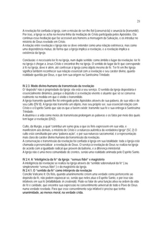 21
A revelação foi confiada à Igreja, com a missão de ser-lhe fiel (conservá-la) e anunciá-la (transmitir).
Por isso, a Igreja se acha na mesma linha da mediação de Cristo participada pelos Apóstolos. Ela
continua essa mediação que faz acessível aos homens a mensagem da Salvação, e os introduz no
mistério de Deus revelado em Cristo.
A relação entre revelação e Igreja não se deve entender como uma relação extrínseca, mas como
uma dependência mútua, de forma que a Igreja implica a revelação, e a revelação implica a
existência da Igreja.
Conclusão: é necessário ter fé na Igreja, num duplo sentido: como âmbito e lugar da revelação: ter fé
na Igreja é chegar a Jesus Cristo e encontrar-lhe na Igreja. O sentido de lugar da fé que corresponde
à fé na Igreja, deve ir além, até confessar à Igreja como objeto mesmo de fé. Ter fé em lhe Igreja
significa também reconhecer sua relação essencial com a revelação e seu caráter divino, quanto
realidade querida por Deus, e que tem sua origem na Santíssima Trindade.
IV.2.3. Modo divino-humano da transmissão da revelação
O “depósito” não é propriedade da Igreja; ela está a seu serviço. O sentido da Igreja depositária é
essencialmente dinâmico, porque o depósito é a revelação vivente e atuante que só se conserva
realmente na medida em que é vivido e transmitido.
A Igreja transmite quanto lhe foi entregado pelos Apóstolos através de sua palavra, de sua vida e de
seu culto (DV 8). A Igreja não transmite um objeto, mas seu próprio ser, sua essencial relação com
Cristo e o Espírito Santo que são os que a fazem existir; transmite sua fé e sua entrega à Santíssima
Trindade.
A doutrina e a vida como meios de transmissão prolongam as palavras e os fatos por meio dos quais
tem lugar a revelação (DV2) .
Culto, da liturgia, a qual “contribui um sumo grau a que os fiéis expressem em sua vida, e
manifestem aos demais, o mistério de Cristo e a natureza autêntica da verdadeira Igreja” (SC 2) O
culto está constituído por uma “palavra-ação”, e por sua natureza sacramental, é a representação
mais clara do caráter divino-humano da transmissão da revelação.
A conservação e transmissão da revelação foi confiada à Igreja em sua totalidade: toda a Igreja está
chamada a presencializar a revelação de Deus. O serviço à revelação de Deus se realiza na Igreja
de acordo com a igualdade radical que provem do batismo, e a diferença ministerial.
A Igreja não é uma mera comunidade de crentes, senão uma realidade animada pelo Espírito Santo.
IV.2.4. A “inteligência da fé” da Igreja: “sensus fidei” e magistério
A inteligência da revelação se realiza na Igreja através do “sentido sobrenatural da fé” ( ou
simplesmente “sensus fidei” ) e do magistério da Igreja.
IV.2.4.1. O “sentido da fé” como intérprete da revelação
Concilio Vaticano II: Os fiéis, quando unanimemente crêem uma verdade como pertencente ao
depósito da fé, não podem equivocar-se, senão que neles atua o Espírito Santo, e por isso são
infalíveis em sua fé (infalibilidade in credendo). Pode-se falar de uma função ativa na ordem da vida
de fé e caridade, que encontra sua expressão no consentimento universal de todo o Povo de Deus
numa verdade revelada. Para que esse consentimento seja infalível é preciso que tenha
unanimidade, ao menos moral, na verdade crida.
 