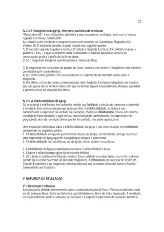 22
IV.2.4.2 O magistério da Igreja, intérprete autêntico da revelação
“Munus docendi”: transmitido pelos apóstolos a seus sucessores, os Bispos, junto com o “munus
regendi” e o “munus santificandi”
As relações entre revelação e magistério aparecem descritas na Constituição Dogmática Dei
Verbum 10. O ensino do concílio se pode resumir nos seguintes pontos:
1) O depósito sagrado da palavra de Deus (Tradição e Sagrada Escritura) foi confiado à Igreja —
pastores e fiéis— a qual se mantém unida na fidelidade à doutrina apostólica, através da
conservação, prática e profissão da fé recebida.
2) Só o magistério interpreta autenticamente a Palavra de Deus
3) O magistério não está acima da palavra de Deus, senão a seu serviço. O magistério “não é norma
constitutiva da fé senão diretiva”.
4) O Espírito Santo garante com sua assistência o cumprimento do mandato divino sobre o
magistério.
5) Por último, o Concílio ensina a íntima relação entre Tradição, Escritura e Magistério, de maneira
que não possa dar-se nenhum deles sem que os demais fiquem essencialmente afetados, e perdida
a garantia eficaz da salvação das almas.
IV.2.5. A indefectibilidade da Igreja
Só se a Igreja é indefectível tem autêntico sentido sua fidelidade à missão de conservar e transmitir
a revelação bem como a adesão que pede aos fiéis. A indefectibilidade, se aplica a seu
conhecimento e expressão da verdade da revelação, chama-se infalibilidade. Possui um carisma
recebido de Deus mediante o qual em seu ato essencial de conhecimento, de expressão e de
pregação do dom da revelação divina que lhe foi confiada, não pode equivocar-se.
Uma exposição sistemática sobre a indefectibilidade da Igreja e sua concretização na infalibilidade
compreende os seguintes pontos:
1. A indefectibilidade em quanto permanência através do tempo, em identidade consigo mesma é
uma propriedade da Igreja que lhe assegura que chegará à vida eterna.
2. A indefectibilidade não só afeta ao ser da Igreja, senão também a sua fazer.
3. A infalibilidade da Igreja é participada e relativa. O único infalível é Deus.
4. A Igreja é infalível porque goza da assistência infalível
5. Só a Igreja é, estritamente falando, infalível. Essa realidade se realiza tanto no crer (in credendo:
sentido da fé) como no ensino (in docendo: magistério). A infalibilidade do sucessor de Pedro, do
Concílio Ecumênico e do magistério ordinário universal são os modos concretos como o Espírito
Santo assiste aos Pastores.
V. NATUREZA DA REVELAÇÃO
V.1. Revelação e salvação
A revelação foi definida anteriormente como a autocomunicação de Deus. Vai essencialmente unida
ao ato pelo que Deus chama ao homem a sua intimidade e o libera do mal e do pecado. A revelação
vai essencialmente unida à salvação. A revelação é o aspecto cognoscitivo da salvação. Ilumina a
 