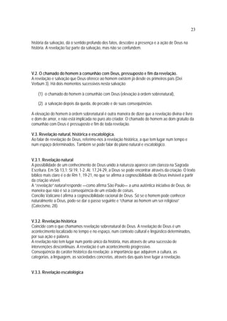 23
história da salvação, dá o sentido profundo dos fatos, descobre a presença e a ação de Deus na
história. A revelação faz parte da salvação, mas não se confundem.
V.2. O chamado do homem à comunhão com Deus, pressuposto e fim da revelação.
A revelação e salvação que Deus oferece ao homem existem já desde os primeiros pais (Dei
Verbum 3). Há dois momentos sucessivos nesta salvação:
(1) o chamado do homem à comunhão com Deus (elevação à ordem sobrenatural),
(2) a salvação depois da queda, do pecado e de suas conseqüências.
A elevação do homem à ordem sobrenatural é outra maneira de dizer que a revelação divina é livre
e dom de amor, e não está implicada no puro ato criador. O chamado do homem ao dom gratuito da
comunhão com Deus é pressuposto e fim de toda revelação.
V.3. Revelação natural, histórica e escatológica.
Ao falar de revelação de Deus, referimo-nos à revelação histórica, a que tem lugar num tempo e
num espaço determinados. Também se pode falar do plano natural e escatológico.
V.3.1. Revelação natural
A possibilidade de um conhecimento de Deus unido à natureza aparece com clareza na Sagrada
Escritura. Em Sb 13,1; Sl 19, 1-2; At. 17,24-29, a Deus se pode encontrar através da criação. O texto
bíblico mais claro é o de Rm 1, 19-21, no que se afirma a cognoscibilidade do Deus invisível a partir
da criação visível.
A “revelação” natural responde —como afirma São Paulo— a uma autêntica iniciativa de Deus, de
maneira que não é só a conseqüência de um estado de coisas.
Concílio Vaticano I afirma a cognoscibilidade racional de Deus. Só se o homem pode conhecer
naturalmente a Deus, pode-se dar o passo seguinte e “chamar ao homem um ser religioso”
(Catecismo, 28).
V.3.2. Revelação histórica
Coincide com o que chamamos revelação sobrenatural de Deus. A revelação de Deus é um
acontecimento localizado no tempo e no espaço, num contexto cultural e lingüístico determinados,
por sua ação e palavra.
A revelação não tem lugar num ponto único da história, mas através de uma sucessão de
intervenções descontinuas. A revelação é um acontecimento progressivo.
Conseqüência do caráter histórico da revelação: a importância que adquirem a cultura, as
categorias, a linguagem, as sociedades concretas, através das quais teve lugar a revelação.
V.3.3. Revelação escatológica
 