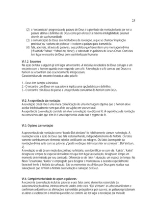 25
(2) a “encarnação” progressiva da palavra de Deus é a plenitude da revelação tanto por ser a
palavra última e definitiva de Deus como por oferecer a máxima inteligibilidade possível
através de sua humanidade
(3) a comunicação de Deus aos mediadores da revelação, a que se chamou “inspiração
profética” ou “carisma de profecia” : recebem a palavra para transmití-la.
(4) fala, ademais, através de palavras, aos profetas que transmitem uma mensagem divina
(“Assim diz Yahwé; “Yahwé me disse”), e sobretudo as palavras de Jesus Cristo. Com elas
tem lugar o encontro de Deus com seu interlocutor humano.
VI.1.2. Encontro
Na ação de falar a alguém já tem lugar um encontro. A iniciativa reveladora de Deus dá lugar a um
encontro com o homem quando este responde com a fé. A revelação e a fé com as que Deus e o
homem se encontram são essencialmente interpessoais.
Características do encontro levado a cabo pela fé:
1.- Deus tem sempre a iniciativa.
2.- O encontro com Deus em sua palavra implica uma opção básica e definitiva.
3.- O encontro com Deus dá passo a uma profunda comunhão do homem com Deus.
VI.2. A experiência da revelação
A revelação cristã não é uma mera comunicação de uma mensagem objetiva que o homem deve
aceitar intelectualmente sem que afete ao sujeito em seu ser total.
A experiência da revelação consiste em viver a revelação recebida na fé. A experiência da revelação
na consciência dos que tem fé é uma experiência vivida sob o regime da fé.
VI.3. O plano da revelação
A apresentação da revelação como “locutio Dei atestans” foi relativamente comum na teologia. A
revelação seria a ação de Deus que fala testemunhando, independentemente da história. Os fatos
somente contribuem um elemento exterior certificante: os milagres. Os fatos fazem parte da
revelação divina junto com as palavras (“gestis verbisque intrinsece inter se connexis” : Dei Verbum,
2).
A revelação se dá de um modo descontinuo na história, sem identificar-se com ela. “kairós”, “kairoi”
designa os tempos de especial densidade nos que tem lugar a revelação, designa no tempo um
momento determinado por seu conteúdo. Diferencia-se de “aion “: duração, um espaço de tempo. No
Novo Testamento, “kairòs” é empregado para designar o momento ou a ocasião especialmente
favorável frente à história da salvação. São os momentos escolhidos por Deus para realizar sua
salvação os que formam a história da revelação e salvação de Deus.
VI.4. Complementaridade de ações e palavras
A economia da revelação inclui às palavras e aos fatos como elementos essenciais da
autocomunicação divina, intrinsecamente unidos entre eles. “Dei Verbum”: as obras manifestam e
confirmam a doutrina e as afirmações transmitidas pela palavra; por sua vez, as palavras proclamam
as obras e esclarecem o mistério que nelas se contém. Ao ter lugar a revelação por meio de
 
