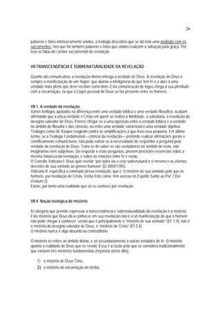 26
palavras e fatos intrinsecamente unidos, a teologia descobriu que se dá nela uma analogia com os
sacramentos, nos que há também palavras e fatos que unidos realizam a salvação pela graça. Por
isso se falou do caráter sacramental da revelação.
VII.TRANSCENDÊNCIA E SOBRENATURALIDADE DA REVELAÇÃO
Quanto ato comunicativo, a revelação divina entrega a verdade de Deus. A revelação de Deus é
sempre a manifestação de um “logos” que alumia a inteligência do que tem fé e a abre a uma
verdade mais plena que deve receber como dom. Esta comunicação de logos chega a sua plenitude
com a encarnação, na que o Logos pessoal de Deus se faz presente entre os homens.
VII.1. A verdade da revelação
Vários teólogos apoiados na diferença entre uma verdade bíblica e uma verdade filosófica, acabam
afirmando que a única verdade é Cristo em quem se realiza a fidelidade, a sabedoria, a revelação do
desígnio salvador de Deus. Parece chegar-se a uma oposição entre a verdade bíblica e a verdade
no âmbito da filosofia e das ciências, ou entre uma verdade existencial e uma verdade objetiva.
Teólogos como W. Kasper reagiram contra as simplificações a que leva essa proposta. Em último
termo, se a Teologia Fundamental —ciência da revelação— pretende realizar afirmações gerais e
cientificamente comunicáveis, não pode extrair-se à necessidade de responder à pergunta pela
verdade da revelação de Deus. Trata-se de saber se são verdadeiras no sentido de reais, não
imaginárias nem subjetivas. Da resposta a estas perguntas, provem precisões essenciais sobre a
mesma natureza da revelação, e sobre as relações entre fé e razão.
O Concílio Vaticano I: Deus quis revelar “por outra via e esta sobrenatural a si mesmo e os eternos
decretos de sua vontade ao gênero humano” (D.3004/1785).
Vaticano II: especifica o conteúdo dessa revelação, que é “o mistério de sua vontade pelo que os
homens, por mediação de Cristo, Verbo feito carne, têm acesso no Espírito Santo ao Pai” ( Dei
Verbum 2).
Existe, por tanto uma realidade que só se conhece por revelação.
VII.4. Noção teológica de mistério
A categoria que permite expressar a transcendência e sobrenaturalidade da revelação é a mistério.
Este mistério que Deus dá a conhecer em sua revelação não é a só manifestação do que o homem
não pode chegar a conhecer, senão que é principalmente o “mistério de sua vontade” (Ef. 1,9), isto é
o mistério do desígnio salvador de Deus, o “mistério de Cristo” (Ef.3,4).
O mistério nunca é algo absurdo ou contraditório.
O mistério se refere ao âmbito divino, e só secundariamente a outras verdades de fé. O mistério
aponta à realidade de Deus que se revela. Essa é a razão pela que se considera tradicionalmente
que existem três mistérios fundamentais (mysteria stricte dita):
1) o mistério de Deus Trino,
2) o mistério da encarnação do Verbo,
 