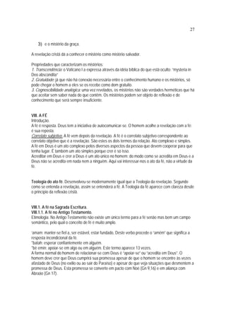 27
3) e o mistério da graça.
A revelação cristã dá a conhecer o mistério como mistério salvador.
Propriedades que caracterizam os mistérios:
1. Transcendência: o Vaticano I a expressa através da idéia bíblica do que está oculto: “mysteria in
Deo abscondita”
2. Gratuidade: já que não há conexão necessária entre o conhecimento humano e os mistérios, só
pode chegar o homem a eles se os recebe como dom gratuito.
3. Cognoscibilidade analógica: uma vez revelados, os mistérios não são verdades herméticas que há
que aceitar sem saber nada do que contêm. Os mistérios podem ser objeto de reflexão e de
conhecimento que será sempre insuficiente.
VIII. A FÉ
Introdução.
A fé é resposta. Deus tem a iniciativa de autocomunicar-se. O homem acolhe a revelação com a fé:
é sua reposta.
Correlato subjetivo. A fé vem depois da revelação. A fé é o correlato subjetivo correspondente ao
correlato objetivo que é a revelação. São estes os dois termos da relação. Ato complexo e simples.
A fé em Deus é um ato complexo pelos diversos aspectos da pessoa que devem cooperar para que
tenha lugar. É também um ato simples porque crer é só isso.
Acreditar em Deus e crer a Deus é um ato único no homem: do modo como se acredita em Deus e a
Deus não se acredita em nada nem a ninguém. Aqui vai interessar-nos o ato da fé, não a virtude da
fé.
Teologia do ato fé. Desenvolveu-se modernamente igual que a Teologia da revelação. Segundo
como se entenda a revelação, assim se entenderá a fé. A Teologia da fé aparece com clareza desde
o princípio da reflexão cristã.
VIII.1. A fé na Sagrada Escritura.
VIII.1.1. A fé no Antigo Testamento.
Etimologia. No Antigo Testamento não existe um único termo para a fé senão mas bem um campo
semântico, pelo qual o conceito de fé é muito amplo.
‘amam: manter-se fiel a, ser estável, estar fundado, Deste verbo procede o “amém” que significa a
resposta incondicional da fé.
*batah: esperar confiantemente em alguém.
*bè emín: apoiar-se em algo ou em alguém. Este termo aparece 13 vezes.
A forma normal do homem de relacionar-se com Deus é “apoiar-se” ou “acredita em Deus”. O
homem deve crer que Deus cumprirá sua promessa apesar de que o homem se encontre às vezes
afastado de Deus (no exílio ou ao sair do Paraíso) e apesar de que veja situações que desmentem a
promessa de Deus. Esta promessa se converte em pacto com Noé (Gn 9,16) e em aliança com
Abraão (Gn 17).
 