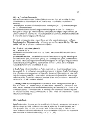 28
VIII.2.2. A Fé no Novo Testamento
No Novo Testamento se designa a relação filial do homem com Deus que se revelou. No Novo
Testamento a fé é como a essência do ser cristão. (2 Ts 1, 10: chama aos cristãos os que
acreditam)
Etimologia: pistis, pisteuein: aceitação de verdades escatológicas (Mc13,21), crença nos milagres
(Mc 2,5), cumprimento da lei.
A fé vai através dos mediadores no Antigo Testamento enquanto no Novo a fé é aceitação da
mensagem de salvação que por iniciativa divina tem lugar de uma vez para sempre em Cristo. Em
Cristo, Deus fala “com rosto”, há uma personalização da fé: o que importa já não é tanto a fidelidade
do povo senão a conversão pessoal do indivíduo.
A fé é o ato com o que tem lugar a conversão, no que se faz presente a esperança e confiança.
Aspecto subjetivo: “fides qua creditur” (a fé com a que se crê) e aspecto objetivo: “fides quae
creditur” (a fé que se crê, que é o conteúdo da revelação).
VIII.3. Tradição e magistério sobre a fé
VIII.3.1. Até o século VI.
Ao princípio se vive do ensino bíblico sobre a fé. Pouco a pouco se vai elaborando uma reflexão
sobre a revelação.
a) Gnosticismo. século II. Consideram que a fé é um conhecimento de segundo ordem e opõem
este conhecimento (pistis) ao verdadeiro (gnose). A fé é opinião pessoal, (doxa), sem fundamento,
que deve ser substituída a fé pelo conhecimento perfeito (gnose). A isto a Igreja reagiu assinalando
o caráter de certeza da fé (episteme), é conhecimento rigoroso e fundado. Não se mede pela
fragilidade do homem senão pela fidelidade de Deus
b) Regula Fides. Este termo o utilizam os Padres para referir-se à fé que se devia ter por norma.
Nos séculos II, III e IV tem lugar um processo de ordenação de verdades. A Regula Fides (regra da
fé) se refere aos elementos essenciais da fé que o fiel deve aceitar. O termo contrasta o que é a fé
frente às heresias: a regula fides é o que está em relação com o caráter apostólico, o que vem da
tradição apostólica. Tem que ver mais com a fides quae (o que se crê) do que com a fides qua (a fé
com do que se crê, que é o aspecto subjetivo).
c) Santo Agostinho. Possui uma profunda capacidade de análise psicológica do homem que se
move ou se resiste à fé. Distingue três tipos de conhecimento: contemplação, ciência e fé. A fé se
orienta por uma autoridade ou por um testemunho a diferença da contemplação ou a ciência. A fé é
o termo ao que chega o «coração inquieto» do homem que não encontra sua felicidade enquanto
não consegue descansar em Deus. Define assim a fé: «crer é pensar com consentimento» («credere
est cum assensione cogitare)
VIII.3.2 Idade Média
Santo Tomás expõe a fé sobre o conceito aristotélico de ciência. A fé é um modo de saber no qual o
objeto do saber é conhecido mediante o testemunho de um terceiro, de uma testemunha, que é
Deus. Ao crer em Deus, o homem tem acesso a uma ciência objetiva que é a ciência de Deus.
«Actus credentis non terminatur ad enuntiabile sede ad rem» [O ato (de fé) do fiel não se detém no
enunciado, senão na realidade (enunciada)] (S. Th. 2-2, 1, 2, ad2)
 