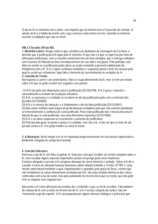 29
O ato de fé se relaciona com o amor, este impulso que no homem leva à fé procede da vontade. A
virtude da fé é o hábito da mente com o que começa a vida eterna em nós, fazendo ao intelecto
assentir a realidades que não se vêem.
VIII.3.3 Séculos XVI ao XIX.
1. Martinho Lutero. Reage contra o que considera um abandono da mensagem da Escritura, e
defende que a justificação tem lugar pela fé somente, fé que não é a que se expressa por meio de
afirmações intelectuais, mas o encontro existencial com um Deus benigno, que é entrega confiada e
sem reservas (fé fiducial) ao Deus incompreensível em sua vida e sua graça. Pelo princípio sola
fides ao excluir-se a justificação pelas obras se acaba excluindo a possível colaboração da
inteligência com a fé. A fé é agora confiança verdadeira e segurança plena e forte do coração pela
qual se acede ao cristianismo. Aqui falta o elemento de consentimento às verdades de fé.
2. Concílio de Trento.
Dá resposta a Lutero e aos protestantes. Não se ocupa diretamente da fé, mas se tem um ensino
sobre a fé que se pode resumir nos seguintes seis pontos:
(1) A fé faz parte das disposições para a justificação (D1526/798). A fé é graça, resposta e
consentimento à verdade da revelação salvadora.
(2) A fé, a esperança e a caridade se recebem no ato da justificação junto com a remissão dos
pecados (D1530/800).
(3) A fé é o começo da salvação, e o fundamento e raiz de toda justificação (D1532/801).
(4) Não existe nenhum sinal seguro de predestinação verdadeira pelo que não convém abandonar-
se temerariamente à confiança de estar justificado. Para estar justificado não é necessária uma fé
fiducial de que se está justificado, mas uma firmíssima esperança (D1541/806).
(5) A fé e as obras cooperam no crescimento e aumento de justificativa.
(6) Pelo pecado grave se perde a graça e a caridade, mas não a fé, a não ser que se trate de um
pecado contra a fé. A fé pode manter-se como fé morta.
3. A Ilustração. Neste tempo a fé se vê rebaixada progressivamente em sua função cognoscitiva e
finalmente relegada ao campo do irracional.
4. Concílio Vaticano I.
Interessa o ato de fé «De fide» (capítulo 3). Vaticano I não quis recolher um ensino completo sobre a
fé, mas ressaltar alguns aspectos importantes postos em perigo pelos erros modernos:
Estamos obrigados a prestar à fé um pleno obséquio de nosso intelecto e vontade. Sobre a fé diz o
concílio: é início da salvação humana (humanae salutis initium) (citando a Trento). D1789: é “uma
virtude sobrenatural mediante a qual, impulsionados e ajudados pela graça de Deus, cremos que
são verdadeiras as coisas divinamente reveladas por Ele, não pela verdade intrínseca das coisas
conhecidas com a luz da razão, mas pela autoridade do mesmo Deus que se revela, que não pode
nem se enganar nem enganar-nos”.
Apresenta a fé como afirmação da verdade dos “credenda” o que se há de acreditar. Fala também
da relação da fé com a razão no mesmo ato de fé: a fé é serviço conjunto da razão e não um
“movimento cego do espírito”. A fé vai preparada por signos externos (milagres e profecias) que
 