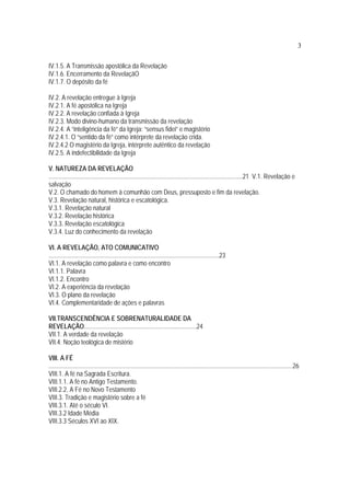 3
IV.1.5. A Transmissão apostólica da Revelação
IV.1.6. Encerramento da RevelaçãO
IV.1.7. O depósito da fé
IV.2. A revelação entregue à Igreja
IV.2.1. A fé apostólica na Igreja
IV.2.2. A revelação confiada à Igreja
IV.2.3. Modo divino-humano da transmissão da revelação
IV.2.4. A “inteligência da fé” da Igreja: “sensus fidei” e magistério
IV.2.4.1. O “sentido da fé” como intérprete da revelação crida.
IV.2.4.2 O magistério da Igreja, intérprete autêntico da revelação
IV.2.5. A indefectibilidade da Igreja
V. NATUREZA DA REVELAÇÃO
............................................................................................................................21 V.1. Revelação e
salvação
V.2. O chamado do homem à comunhão com Deus, pressuposto e fim da revelação.
V.3. Revelação natural, histórica e escatológica.
V.3.1. Revelação natural
V.3.2. Revelação histórica
V.3.3. Revelação escatológica
V.3.4. Luz do conhecimento da revelação
VI. A REVELAÇÃO, ATO COMUNICATIVO
.............................................................................................................23
VI.1. A revelação como palavra e como encontro
VI.1.1. Palavra
VI.1.2. Encontro
VI.2. A experiência da revelação
VI.3. O plano da revelação
VI.4. Complementaridade de ações e palavras
VII.TRANSCENDÊNCIA E SOBRENATURALIDADE DA
REVELAÇÃO........................................................................24
VII.1. A verdade da revelação
VII.4. Noção teológica de mistério
VIII. A FÉ
............................................................................................................................................................26
VIII.1. A fé na Sagrada Escritura.
VIII.1.1. A fé no Antigo Testamento.
VIII.2.2. A Fé no Novo Testamento
VIII.3. Tradição e magistério sobre a fé
VIII.3.1. Até o século VI.
VIII.3.2 Idade Média
VIII.3.3 Séculos XVI ao XIX.
 