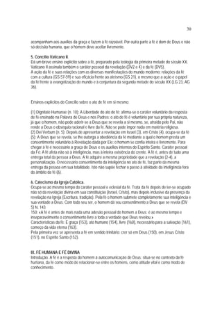 30
acompanham aos auxílios da graça e fazem à fé razoável. Por outra parte a fé é dom de Deus e não
só decisão humana, que o homem deve aceitar livremente.
5. Concílio Vaticano II.
Dá um breve ensino explícito sobre a fé, preparado pela teologia da primeira metade do século XX.
Vaticano II assinala também o caráter pessoal da revelação (DV2 e 4) e da fé (DV5).
A ação da fé e suas relações com as diversas manifestações do mundo moderno: relações da fé
com a cultura (GS 57-59) e sua eficácia frente ao ateísmo (GS 21), o mesmo que a ação e o papel
da fé frente à evangelização do mundo e à conjuntura da segunda metade do século XX (LG 23, AG
36).
Ensinos explícitos do Concílio sobre o ato de fé em si mesmo:
(1) Dignitate Humanae (n. 10): A Liberdade do ato de fé: afirma-se o caráter voluntário da resposta
de fé ensinado na Palavra de Deus e nos Padres: o ato de fé é voluntário por sua própria natureza,
já que o homem, não pode aderir-se a Deus que se revela a si mesmo, se, atraído pelo Pai, não
rende a Deus o obséquio racional e livre da fé. Não se pode impor nada em matéria religiosa.
(2) Dei Verbum (n. 5): Depois de apresentar a revelação em Israel (3), em Cristo (4), ocupa-se da fé
(5): A Deus que se revela, se lhe outorga a obediência da fé mediante a qual o homem presta um
consentimento voluntário à Revelação dada por Ele; o homem se confia inteira e livremente. Para
chegar à fé é necessário a graça de Deus e os auxílios internos do Espírito Santo. Caráter pessoal
da Fé: A fé afeta não só à inteligência, mas à inteira existência do crente. A fé é, antes de tudo uma
entrega total da pessoa a Deus. A fé adquire a mesma propriedade que a revelação (2-4), a
personalização. O necessário consentimento da inteligência no ato de fé, faz parte da mesma
entrega da pessoa em sua totalidade. Isto não supõe fechar o passo à atividade da inteligência fora
do âmbito da fé (6).
6. Catecismo da Igreja Católica.
Ocupa-se ao mesmo tempo do caráter pessoal e eclesial da fé. Trata da fé depois de ter-se ocupado
não só da revelação divina em sua constituição (Israel, Cristo), mas depois inclusive da presença da
revelação na Igreja (Escritura, tradição). Pela fé o homem submete completamente sua inteligência e
sua vontade a Deus. Com todo seu ser, o homem dá seu consentimento a Deus que se revela (DV
5) N. 143
150: «A fé é antes de mais nada uma adesão pessoal do homem a Deus; é ao mesmo tempo e
inseparavelmente o consentimento livre a toda a verdade que Deus revelou.»
Características da fé: É graça (153), ato humano (154), livre (160), necessário para a salvação (161),
começo da vida eterna (163).
Pela primeira vez se apresenta a fé em sentido trinitário: crer só em Deus (150), em Jesus Cristo
(151), no Espírito Santo (152).
IX. FÉ HUMANA E FÉ DIVINA
Introdução. A fé é a resposta do homem à autocomunicação de Deus; situa-se no contexto da fé
humana, da fé como modo de relacionar-se entre os homens, como atitude vital e como modo de
conhecimento.
 