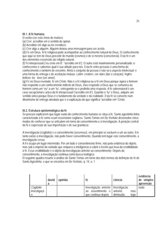 31
IX.1. A fé humana.
O verbo crer está cheio de matizes
(a) Crer: acreditar em o sentido de opinar.
(b) Acreditar em algo ou ter crendices
(c) Crer algo a alguém. Alguém deixou uma mensagem para ser aceita.
(d) Fé em Deus. A fé religiosa pode acompanhar ao conhecimento natural de Deus. O conhecimento
que aqui se tem de Deus procede do mundo (cosmos) e de si mesmo (consciência). Esta fé é um
dos elementos essenciais da religião natural.
(f) Fé interpessoal (“eu creio em ti”; “acredito em ti”). O outro está maximamente personalizado: o
conhecemos e sabemos qual é sua atitude para nós. Esta fé entre pessoas é uma forma de
conhecimento e também de encontro. Afeta o conjunto da pessoa e não só o aspecto intelectual: é
uma forma de entrega e de aceitação mútuas. Latim: credere: cor–dare (dar o coração). Inglês:
believe: be love (ser amor).
(g) Fé no Deus revelado, fé em Cristo. Não é a fé religiosa ou a fé em Deus porque agora o homem
não responde a um conhecimento indireto de Deus, mas responde a Deus que se comunica ao
homem como um “eu” a um “tu”, entregando-se e pedindo uma resposta. A fé sobrenatural é um
caso excepcional e único da fé interpessoal (“acredito em ti”). Quando o “tu” é Deus, adquire um
sentido único porque Deus é o fundamento da verdade e da realidade. Esta fé se converte num
dinamismo de entrega absoluta que é a explicação do que significa “acreditar em” Cristo.
IX.2. Estrutura epistemológica da fé
Se procura explicarem que lugar exato do conhecimento humano se situa a fé. Santo agostinho tinha
caracterizado a fé como «cum assensione cogitare». Santo Tomás em De Veritate desenvolve cinco
modos de conhecer que se articulam em torno do consentimento e à investigação. A posição central
da fé é expressão de sua imperfeição e de sua grandeza:
A investigação (cogitatio) e o consentimento (assensus), em princípio se excluem o um ao outro. Em
tanto existe a investigação, não pode haver consentimento. Quando tem lugar este consentimento, a
investigação cessa.
A Fé ocupa um lugar intermédio. Por um lado é consentimento firme, não pela evidência do objeto,
mas sob o império da vontade que empurra à inteligência a cobrir o trecho que leva da credibilidade
à fé. Essa credibilidade é o objeto da investigação anterior ao consentimento; Depois do
consentimento, a investigação continua como busca teológica.
O seguinte quadro resume a análise de Santo Tomás em torno dos dois termos da definição de fé de
Santo Agostinho, e que se encontra em De Veritate, q. 14, a. 1
dúvid
a
opinião fé ciência
evidência
de simples
apreensão
Cogitatio
investigaçã
o
Investigação anterior
ao assentimento e
que continua depois
Investigacão
anterior, mas
diminuída logo
nada
 