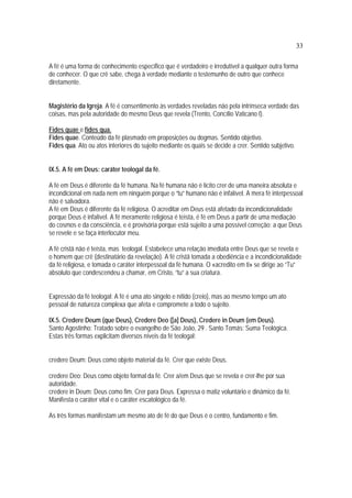 33
A fé é uma forma de conhecimento específico que é verdadeiro e irredutível a qualquer outra forma
de conhecer. O que crê sabe, chega à verdade mediante o testemunho de outro que conhece
diretamente.
Magistério da Igreja. A fé é consentimento às verdades reveladas não pela intrínseca verdade das
coisas, mas pela autoridade do mesmo Deus que revela (Trento, Concílio Vaticano I).
Fides quae e fides qua.
Fides quae. Conteúdo da fé plasmado em proposições ou dogmas. Sentido objetivo.
Fides qua. Ato ou atos interiores do sujeito mediante os quais se decide a crer. Sentido subjetivo.
IX.5. A fé em Deus: caráter teologal da fé.
A fé em Deus é diferente da fé humana. Na fé humana não é lícito crer de uma maneira absoluta e
incondicional em nada nem em ninguém porque o “tu” humano não é infalível. A mera fé interpessoal
não é salvadora.
A fé em Deus é diferente da fé religiosa. O acreditar em Deus está afetado da incondicionalidade
porque Deus é infalível. A fé meramente religiosa é teìsta, é fé em Deus a partir de uma mediação
do cosmos e da consciência, e é provisória porque está sujeito a uma possível correção: a que Deus
se revele e se faça interlocutor meu.
A fé cristã não é teísta, mas teologal. Estabelece uma relação imediata entre Deus que se revela e
o homem que crê (destinatário da revelação). A fé cristã tomada a obediência e a incondicionalidade
da fé religiosa, e tomada o caráter interpessoal da fé humana. O «acredito em ti» se dirige ao “Tu”
absoluto que condescendeu a chamar, em Cristo, “tu” a sua criatura.
Expressão da fé teologal: A fé é uma ato singelo e nítido (creio), mas ao mesmo tempo um ato
pessoal de natureza complexa que afeta e compromete a todo o sujeito.
IX.5. Credere Deum (que Deus), Credere Deo ([a] Deus), Credere in Deum (em Deus).
Santo Agostinho: Tratado sobre o evangelho de São João, 29 . Santo Tomás: Suma Teológica.
Estas três formas explicitam diversos níveis da fé teologal:
credere Deum: Deus como objeto material da fé. Crer que existe Deus.
credere Deo: Deus como objeto formal da fé. Crer a/em Deus que se revela e crer-lhe por sua
autoridade.
credere in Deum: Deus como fim. Crer para Deus. Expressa o matiz voluntário e dinâmico da fé.
Manifesta o caráter vital e o caráter escatológico da fé.
As três formas manifestam um mesmo ato de fé do que Deus é o centro, fundamento e fim.
 