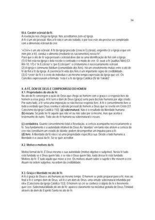 34
IX.6. Caráter eclesial da fé.
A revelação nos chega na Igreja. Nós acreditamos (em+a) Igreja.
A fé é um ato pessoal. Mas a fé não é um ato isolado, e por isso este ato precisa ser completado
com a dimensão eclesial do crer.
“«Crer» é um ato eclesial. A fé da Igreja precede (creio in Ecclesia), engendra (é a Igreja a que em
mim põe a fé), conduz e alimenta (mediante os sacramentos) nossa fé”.
Para que o ato de fé seja pessoal e eclesial deve dar-se uma identificação do fiel com a Igreja:
(1) O fiel está na Igreja e dela recebe o conteúdo e o modo de crer. O ouvir a fé (auditus fidei) (Cf.
Rm 10, 17) é “in Ecclesia” e “per Ecclesiam”; o cristianismo é necessariamente eclesial.
(2) A Igreja é communio fidelium (comunidade dos fiéis). Há um envolvimento mútuo entre o ato de
fé do fiel a fé da Igreja. A coerência fé-vida dos fiéis é um importante signo de credibilidade.
(3) O “creio” da fé é o creio do indivíduo e ao mesmo tempo expressão da Igreja que crê. Os
Concílios expressavam a fórmula: “esta é a fé da Igreja Católica (IV de Toledo)”.
X. A FÉ, DOM DE DEUS E COMPROMISSO DO HOMEM
X.1. Propriedades do ato de fé.
No ato de fé convergem a ação de Deus que chega ao homem com a graça e a resposta livre do
homem a essa graça. A fé sem o dom de Deus (graça) seria pura decisão humana por algo criado.
Por outro lado, a fé seria uma imposição se não tivesse resposta livre. A fé é consentimento livre a
toda a verdade que Deus revelou e adesão pessoal do homem a Deus que se revela em Cristo (Cf.
Catecismo da Igreja Católica 150). (a) sobrenatural. Não é o resultado da liberdade humana .
(b) escura. Só pode ter fé aquele que não vê ou não sabe por si mesmo, mas que aceita o
testemunho de outro. Todo ato de fé humano ou sobrenatural é escuro .
(c) verdadeira. Quanto consentimento total à Revelação, a certeza acompanha necessariamente a
fé. Seu fundamento é a autoridade infalível de Deus As “dúvidas” em tanto não afetem a certeza do
crer não constituem um estado de dúvida; podem desempenhar um impulso para a fé.
(d) livre. A liberdade da fé não é só uma propriedade específica sua. Desde o lado humano a
liberdade é a causa da fé. Só se quer acreditar .
X.2. Motivo e motivos da fé.
Motivo formal da fé. É Deus mesmo e sua autoridade (motivo objetivo e subjetivo). Nesta fé tudo
está fundado se é Deus quem fala, e se não é Deus quem fala, nada dessa fé está fundado.
Motivos da fé. É tudo aquilo que move a crer. Os motivos atuam sobre o sujeito e lhe movem a crer.
Atuam na ordem subjetiva, na ordem da credibilidade.
X.3. Graça e liberdade no ato de fé.
A fé é graça de Deus e ato humano ao mesmo tempo. O homem se pode preparar para a fé, mas ao
final a fé é sempre dom de Deus. «A fé é um dom de Deus, uma virtude sobrenatural infundida por
ele» (Catecismo da Igreja Católica 153). O homem só crê se conhece o objeto de fé e livremente
quer crer. Sobrenaturalidade do ato de fé: aparece claramente na iniciativa gratuita de Deus-Trinidad
através do dom do Espírito Santo no ato de fé.
 