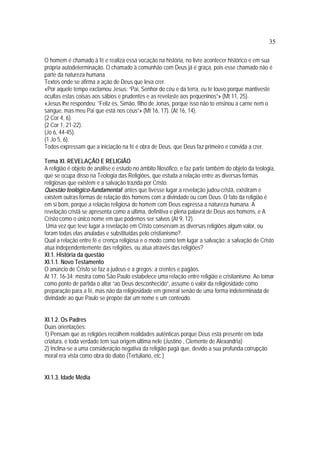 35
O homem é chamado à fé e realiza essa vocação na história, no livre acontecer histórico e em sua
própria autodeterminação. O chamado à comunhão com Deus já é graça, pois esse chamado não é
parte da natureza humana.
Textos onde se afirma a ação de Deus que leva crer.
«Por aquele tempo exclamou Jesus: “Pai, Senhor do céu e da terra, eu te louvo porque mantiveste
ocultas estas coisas aos sábios e prudentes e as revelaste aos pequeninos”» (Mt 11, 25).
«Jesus lhe respondeu: “Feliz és, Simão, filho de Jonas, porque isso não to ensinou a carne nem o
sangue, mas meu Pai que está nos céus”» (Mt 16, 17). (At 16, 14).
(2 Cor 4, 6).
(2 Cor 1, 21-22).
(Jo 6, 44-45).
(1 Jo 5, 6).
Todos expressam que a iniciação na fé é obra de Deus, que Deus faz primeiro e convida a crer.
Tema XI. REVELAÇÃO E RELIGIÃO
A religião é objeto de análise e estudo no âmbito filosófico, e faz parte também do objeto da teologia,
que se ocupa disso na Teologia das Religiões, que estuda a relação entre as diversas formas
religiosas que existem e a salvação trazida por Cristo.
Questão teológico-fundamental: antes que tivesse lugar a revelação judeu-cristã, existiram e
existem outras formas de relação dos homens com a divindade ou com Deus. O fato da religião é
em si bom, porque a relação religiosa do homem com Deus expressa a natureza humana. A
revelação cristã se apresenta como a última, definitiva e plena palavra de Deus aos homens, e A
Cristo como o único nome em que podemos ser salvos (At 9, 12).
Uma vez que teve lugar a revelação em Cristo conservam as diversas religiões algum valor, ou
foram todas elas anuladas e substituídas pelo cristianismo?.
Qual a relação entre fé e crença religiosa e o modo como tem lugar a salvação: a salvação de Cristo
atua independentemente das religiões, ou atua através das religiões?
XI.1. História da questão
XI.1.1. Novo Testamento
O anúncio de Cristo se faz a judeus e a gregos; a crentes e pagãos.
At 17, 16-34: mostra como São Paulo estabelece uma relação entre religião e cristianismo. Ao tomar
como ponto de partida o altar “ao Deus desconhecido”, assume o valor da religiosidade como
preparação para a fé, mas não da religiosidade em general senão de uma forma indeterminada de
divindade ao que Paulo se propõe dar um nome e um conteúdo.
XI.1.2. Os Padres
Duas orientações:
1) Pensam que as religiões recolhem realidades autênticas porque Deus está presente em toda
criatura, e toda verdade tem sua origem última nele (Justino , Clemente de Alexandria)
2) Inclina-se a uma consideração negativa da religião pagã que, devido a sua profunda corrupção
moral era vista como obra do diabo (Tertuliano, etc.)
XI.1.3. Idade Média
 