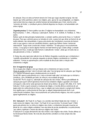 37
de salvação. Deus só salva ao homem através de Cristo que segue atuando na Igreja. Isto não
impede que tenha autênticos valores nas religiões, pois, apesar de sua ambigüidade, as religiões
representam diversas etapas do caminho humano da humanidade para Cristo: nela há certas
“sementes do Verbo”, e constituem pierres d'attente dispostas na criação e na humanidade com
vistas à Igreja.
Segunda postura: O. Karrer publica sua obra O religioso na humanidade e no cristianismo.
Representantes: T. Ohm, J. Mouroux e sobretudo K. Rahner. H. R. Schlette, R. Panikkar, G. Thils e
outros.
Rahner: parte de dois princípios fundamentais: a vontade salvífica universal de Deus e o “realismo”
da graça. Para que a primeira possa ser tomada em sério, a graça tem que afetar ao homem de um
modo ordinário, não extraordinário. A graça entra dentro dos constitutivos essenciais do homem
entre os que aparece como um constitutivo histórico, aquele que Rahner chama “existencial
sobrenatural”. Surge assim a teoria dos cristãos “anônimos”. Se toda graça é necessariamente
crística, e essa graça se dá de alguma maneira em todo homem já que a todos atinge a vontade
salvadora de Deus, resulta que todo homem é radicalmente “cristão”, ainda que em tanto não se
abra plenamente a Cristo, é “anônimo”.
H. Küng: deu uma expressão radical à tese de Rahner chegando a sustentar que o cristianismo é
“caminho extraordinário” de salvação enquanto as demais religiões constituiriam os “caminhos
ordinários”. Formas ou aproximações como resultado da discussão sobre a relação entre
cristianismo e religião:
XI.4. O magistério da Igreja
Só se ocupou das religiões e de sua relação com o cristianismo em época recente:
Ponto de partida: princípio “extra Ecclesiam nulla salus” fora da Igreja não há salvação, que Origens
e S. Cipriano formularam quase simultaneamente no século III .
Século XIII: aparece pela primeira vez o “extra ecclesiam nulla salus” em textos que se referiam a
cismáticos, com a finalidade por tanto, de reforçar a necessidade da Igreja .
Século XIX: Pio IX, ocupa-se, sobretudo da salvação dos não cristãos. Afirma a possibilidade de
salvação para quem sofrem ignorância invencível da verdadeira religião e guardam a lei natural;
conseguem a vida eterna “pela operação da virtude da luz divina e da graça” (DS 2866, cfr D. 1647)
Vaticano I: frente a quem excluíam a revelação da religião, o Concílio afirma a existência de um
dupla ordem de conhecimento de Deus, o que se adquire por razão natural e o próprio da fé divina.
Isso significa que o conhecimento de Deus que se adquire independentemente da fé é um
conhecimento verdadeiro. Não é necessariamente um conhecimento religioso, mas nele se podem
apoiar legitimamente as religiões.
XI.5. Vaticano II . Até Paulo VI, os Papas e os concílios não tinham falado dos não “cristãos”, e
muito menos de religiões “não cristãs”. Foi Paulo VI em sua encíclica “Ecclesiam Suam” (1964)
quem pela primeira vez se referiu às religiões não cristãs: o cristianismo não pode renunciar ao
direito de ser a única religião verdadeira, mas não deixa de prestar atendimento e reconhecimento
“aos valores espirituais e morais das diversas religiões não cristãs”.
O Vaticano II se ocupou diretamente dos não cristãos e das religiões não cristãs. Destas últimas só
na Declaração Nostra Aetate. No resto dos documentos conciliares se trata sempre dos não
“cristãos”.
 