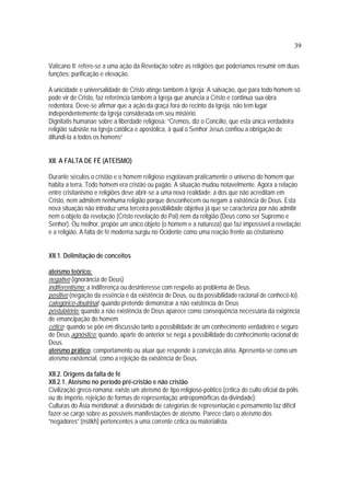 39
Vaticano II: refere-se a uma ação da Revelação sobre as religiões que poderíamos resumir em duas
funções: purificação e elevação.
A unicidade e universalidade de Cristo atinge também à Igreja: A salvação, que para todo homem só
pode vir de Cristo, faz referência também à Igreja que anuncia a Cristo e continua sua obra
redentora. Deve-se afirmar que a ação da graça fora do recinto da Igreja, não tem lugar
independentemente da Igreja considerada em seu mistério.
Dignitatis humanae sobre a liberdade religiosa: “Cremos, diz o Concílio, que esta única verdadeira
religião subsiste na Igreja católica e apostólica, à qual o Senhor Jesus confiou a obrigação de
difundi-la a todos os homens”
XII. A FALTA DE FÉ (ATEÍSMO)
Durante séculos o cristão e o homem religioso esgotavam praticamente o universo do homem que
habita a terra. Todo homem era cristão ou pagão. A situação mudou notavelmente. Agora a relação
entre cristianismo e religiões deve abrir-se a uma nova realidade: a dos que não acreditam em
Cristo, nem admitem nenhuma religião porque desconhecem ou negam a existência de Deus. Esta
nova situação não introduz uma terceira possibilidade objetiva já que se caracteriza por não admitir
nem o objeto da revelação (Cristo revelação do Pai) nem da religião (Deus como ser Supremo e
Senhor). Ou melhor, propõe um único objeto (o homem e a natureza) que faz impossível a revelação
e a religião. A falta de fé moderna surgiu no Ocidente como uma reação frente ao cristianismo
XII.1. Delimitação de conceitos
ateísmo teórico:
negativo (ignorância de Deus)
indiferentismo: a indiferença ou desinteresse com respeito ao problema de Deus.
positivo (negação da essência e da existência de Deus, ou da possibilidade racional de conhecê-lo).
categórico-doutrinal: quando pretende demonstrar a não existência de Deus
postulatório: quando a não existência de Deus aparece como conseqüência necessária da exigência
de emancipação do homem
cético: quando se põe em discussão tanto a possibilidade de um conhecimento verdadeiro e seguro
de Deus agnóstico: quando, aparte do anterior se nega a possibilidade do conhecimento racional de
Deus.
ateísmo prático: comportamento ou atuar que responde à convicção atéia. Apresenta-se como um
ateísmo existencial, como a rejeição da existência de Deus.
XII.2. Origens da falta de fé
XII.2.1. Ateísmo no período pré-cristão e não cristão
Civilização greco-romana: existe um ateísmo de tipo religioso-político (crítica do culto oficial da pólis
ou do império, rejeição de formas de representação antropomórficas da divindade):
Culturas do Ásia meridional: a diversidade de categorias de representação e pensamento faz difícil
fazer-se cargo sobre as possíveis manifestações de ateísmo. Parece claro o ateísmo dos
“negadores” (nstikh) pertencentes a uma corrente cética ou materialista.
 