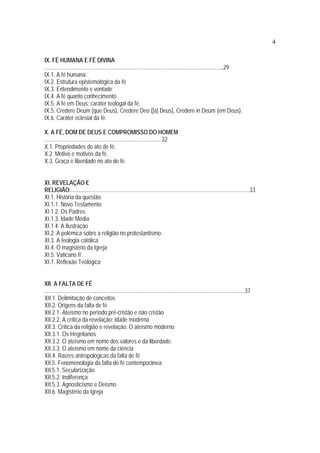 4
IX. FÉ HUMANA E FÉ DIVINA
.............................................................................................................................29
IX.1. A fé humana.
IX.2. Estrutura epistemológica da fé
IX.3. Entendimento e vontade
IX.4. A fé quanto conhecimento.
IX.5. A fé em Deus: caráter teologal da fé.
IX.5. Credere Deum (que Deus), Credere Deo ([a] Deus), Credere in Deum (em Deus).
IX.6. Caráter eclesial da fé.
X. A FÉ, DOM DE DEUS E COMPROMISSO DO HOMEM
..................................................................................32
X.1. Propriedades do ato de fé.
X.2. Motivo e motivos da fé.
X.3. Graça e liberdade no ato de fé.
XI. REVELAÇÃO E
RELIGIÃO..............................................................................................................................33
XI.1. História da questão
XI.1.1. Novo Testamento
XI.1.2. Os Padres
XI.1.3. Idade Média
XI.1.4. A Ilustração
XI.2. A polêmica sobre a religião no protestantismo.
XI.3. A teologia católica
XI.4. O magistério da Igreja
XI.5. Vaticano II
XI.7. Reflexão Teológica
XII. A FALTA DE FÉ
............................................................................................................................................37
XII.1. Delimitação de conceitos
XII.2. Origens da falta de fé
XII.2.1. Ateísmo no período pré-cristão e não cristão
XII.2.2. A crítica da revelação: Idade moderna
XII.3. Crítica da religião e revelação: O ateísmo moderno
XII.3.1. Os Hegelianos
XII.3.2. O ateísmo em nome dos valores e da liberdade.
XII.3.3. O ateísmo em nome da ciência
XII.4. Raízes antropológicas da falta de fé
XII.5. Fenomenologia da falta de fé contemporânea
XII.5.1. Secularização
XII.5.2. Indiferença
XII.5.3. Agnosticismo e Deísmo
XII.6. Magistério da Igreja
 