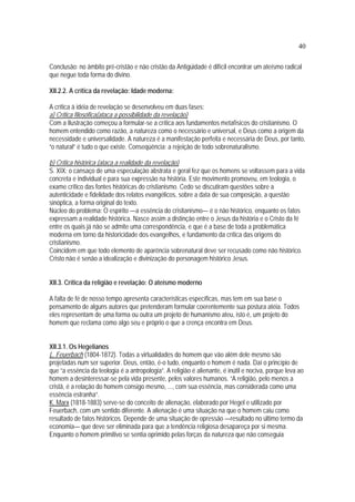 40
Conclusão: no âmbito pré-cristão e não cristão da Antigüidade é difícil encontrar um ateísmo radical
que negue toda forma do divino.
XII.2.2. A crítica da revelação: Idade moderna:
A crítica à idéia de revelação se desenvolveu em duas fases:
a) Crítica filosófica(ataca a possibilidade da revelação)
Com a Ilustração começou a formular-se a crítica aos fundamentos metafísicos do cristianismo. O
homem entendido como razão, a natureza como o necessário e universal, e Deus como a origem da
necessidade e universalidade. A natureza é a manifestação perfeita e necessária de Deus, por tanto,
“o natural” é tudo o que existe. Conseqüência: a rejeição de todo sobrenaturalismo.
b) Crítica histórica (ataca a realidade da revelação)
S. XIX: o cansaço de uma especulação abstrata e geral fez que os homens se voltassem para a vida
concreta e individual e para sua expressão na história. Este movimento promoveu, em teologia, o
exame crítico das fontes históricas do cristianismo. Cedo se discutiram questões sobre a
autenticidade e fidelidade dos relatos evangélicos, sobre a data de sua composição, a questão
sinóptica, a forma original do texto.
Núcleo do problema: O espírito —a essência do cristianismo— é o não histórico, enquanto os fatos
expressam a realidade histórica. Nasce assim a distinção entre o Jesus da história e o Cristo da fé
entre os quais já não se admite uma correspondência, e que é a base de toda a problemática
moderna em torno da historicidade dos evangelhos, e fundamento da crítica das origens do
cristianismo.
Coincidem em que todo elemento de aparência sobrenatural deve ser recusado como não histórico.
Cristo não é senão a idealização e divinização do personagem histórico Jesus.
XII.3. Crítica da religião e revelação: O ateísmo moderno
A falta de fé de nosso tempo apresenta características específicas, mas tem em sua base o
pensamento de alguns autores que pretenderam formular coerentemente sua postura atéia. Todos
eles representam de uma forma ou outra um projeto de humanismo ateu, isto é, um projeto do
homem que reclama como algo seu e próprio o que a crença encontra em Deus.
XII.3.1. Os Hegelianos
L. Feuerbach (1804-1872). Todas a virtualidades do homem que vão além dele mesmo são
projetadas num ser superior. Deus, então, é-o tudo, enquanto o homem é nada. Daí o princípio de
que “a essência da teologia é a antropologia”. A religião é alienante, é inútil e nociva, porque leva ao
homem a desinteressar-se pela vida presente, pelos valores humanos. “A religião, pelo menos a
cristã, é a relação do homem consigo mesmo, ..., com sua essência, mas considerada como uma
essência estranha”.
K. Marx (1818-1883) serve-se do conceito de alienação, elaborado por Hegel e utilizado por
Feuerbach, com um sentido diferente. A alienação é uma situação na que o homem caiu como
resultado de fatos históricos. Depende de uma situação de opressão —resultado no último termo da
economia— que deve ser eliminada para que a tendência religiosa desapareça por si mesma.
Enquanto o homem primitivo se sentia oprimido pelas forças da natureza que não conseguia
 