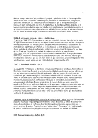 41
dominar, na época industrial a opressão se origina pelo capitalismo. Assim, as classes oprimidas
acreditam em Deus e numa vida futura feliz para consolar-se da miséria terrestre, e os patrões
opressores tranqüilizam sua consciência convencendo-se de que as desigualdades sociais
respondem a um plano querido por Deus. A religião nasce da injustiça, justifica-a, perpetua-a. O
homem se constrói mediante a praxe e o trabalho, sem relação alguma com nada transcendente, e
ao mesmo tempo transforma a natureza da que é solidário (ateísmo positivo). A autonomia humana
não tem limites; ao mesmo tempo, o homem está encerrado dentro de seus limites terrestres.
XII.3.2. O ateísmo em nome dos valores e da liberdade.
F. Nietzsche (1844-1900) Deus só existe na consciência dos fiéis, os quais, por esta crença, vêem-
se impedidos de crescer e afirmar-se. Sua origem está no sentido de impotência e desconfiança que
domina ao homem em sua busca da própria felicidade. O super-homem nasce precisamente da
morte de Deus, a partir da qual o homem se vê impulsionado ao limite de suas possibilidades.
Objeto particular da crítica nietzscheana é o cristianismo com seu “moral de escravos” e seu signo
do crucificado que é a antítese da vontade de poder que caracteriza ao super-homem.
J. P. Sartre (1905-1980) representante do ateísmo chamado existencialista. Sua rejeição de Deus
como opção existencial é um dos aspectos de sua alternativa para “uma liberdade absoluta que
inventa a razão e o bem, e que não tem mais limites do que ela mesma”. O homem só pode ser livre
sem Deus, isto é sendo sujeito que não é feito objeto por ninguém que lhe olhe.
XII.3.3. O ateísmo em nome da ciência
S. Freud (1856-1939) ocupou-se da religião em suas obras O porvir de uma ilusão, Totem e tabu e
Moisés e o monoteísmo. Em síntese, vem dizer que a religião é uma forma de neurose coletiva que
tem sua origem no complexo de Édipo. Os sentimentos religiosos nascem de uma frustração
fundamental que consiste na angústia e indefesa do homem diante dos problemas da vida, e da
avidez de felicidade eterna e absoluta que nunca conseguirá. A religião é uma ilusão que brota do
inconsciente, dos desejos mais profundos do indivíduo e da humanidade, desejos infantis
provocadas pela falta do pai. Deus é uma projeção da imagem do pai que gera —segundo o
complexo de Édipo— um sentimento duplo: desejo da segurança e poder que representa o pai e, ao
mesmo tempo, rebelião e ciúmes, porque lhe disputa o favor da mãe. Cristo, Filho de Deus feito
homem, reconcilia com sua morte aos filhos com o pai. Mas ante o Deus cristão o indivíduo
permanece numa ambivalência radical, entre o amor e a agressividade latente que desencadeia o
sentimento de culpabilidade.
Empirismo lógico, ou neopositivismo, do Circulo de Viena (Schlick, Carnap, etc.): não existe nenhum
problema metafísico, porque a linguagem metafísica carece de sentido. O critério de sentido vem
dado pela possibilidade de verificação. Quando não se pode verificar algo, a proposição não é
empírica, carece de sentido. Proposições como “a alma existe”, “Deus existe”, etc., estão privadas
de sentido, e não há nenhum procedimento capaz de demonstrar sua verdade ou falsidade.
XII.4. Raízes antropológicas da falta de fé
 
