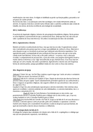 43
manifestações são mais claras. A religião vê debilitada ou perde sua função pública, passando a ser
um pouco de caráter privado.
No terreno dos fatos: a secularização como fato sociológico, tem estado intimamente unida ao
ateísmo. A resposta cristã deve consistir numa reflexão sobre o autêntico sentido do valor cristão do
trabalho, da ciência, da técnica na linha de uma teologia da secularidade.
XII.5.2. Indiferença
A ausência de inquietude religiosa, inclusive de uma proposta do problema religioso. Nesta postura
se acha implícito o convencimento de que a existência de Deus, ainda que fora real, não seria um
valor: o problema de Deus não interessa. Vai unida à secularização da vida e da sociedade.
XII.5.3. Agnosticismo e Deísmo
Mantém um teórico reconhecimento de Deus, mas que não toca na vida. O agnosticismo comum
não é normalmente uma postura que leve a negar a possibilidade de conhecer a Deus. Mais bem é
uma situação na que se encontram as pessoas que realizaram uma inferência espontânea. Este
agnosticismo pode ir acompanhado de uma aceitação de Deus por outras vias que as da razão,
caindo assim num fideismo. A Deus não se lhe pode conhecer —se pensa—mas a educação
recebida, o comportamento de pessoas fiéis, o peso do cristão, seus próprios interrogantes levam a
manter aberta à referência a esse “algo” desconhecido ao que chamam Deus. Esse Deus não tem
nada que ver com o mundo, não existe a providência. Agnosticismo e deísmo são com freqüência
formas de ateísmo prático, porque possibilitam modos de viver como se Deus não existisse.
XII.6. Magistério da Igreja
Vaticano I: Cânon I do cap. I de Dei Filius condena a quem negue que “existe um único e verdadeiro
Deus, criador do visível e do invisível” (D 3021).
Vaticano II: falta de fé e ateísmo em Gaudium et Spes. Depois da descrição das diversas formas do
ateísmo realiza um juízo capital: “Quem voluntariamente pretendem apartar de seu conhecimento a
Deus e esquecer as questões religiosas, não seguem o ditame de sua consciência e não carecem
de culpa”(GS 19 c).
Gaudium et Spes faz uma consideração especial para o ateísmo sistemático. Dois sistemas ateus
aparecem recolhidos: o ateísmo ocidental, de corte individualista, e o ateísmo materialista, isto é, o
marxismo e comunismo (GS 14).
Paulo VI erigiu na Cúria Romana o Secretariado para os não-crentes, que
posteriormente deveio o Conselho Pontifício para o diálogo com os não-crentes, que, a sua vez,
acabou fundindo-se com o Conselho Pontifício para a Cultura.
João Paulo II na mesma linha do Concílio e de Pulo VI, ocupa-se da falta de fé em seus discursos e
encíclicas: o ateísmo aparece como um pecado, junto com a idolatria e a apostasia; o ateísmo
mantém uma relação com o racionalismo mecanicista e acaba no desprezo à pessoa humana, do
qual são testemunho a luta de classes marxista e o militarismo.
XII.7. A teologia diante da falta de fé
À teologia lhe compete duas atividades em relação com a falta de fé: a apologética e o diálogo que
não são nem plenamente separáveis, nem idênticas.
 