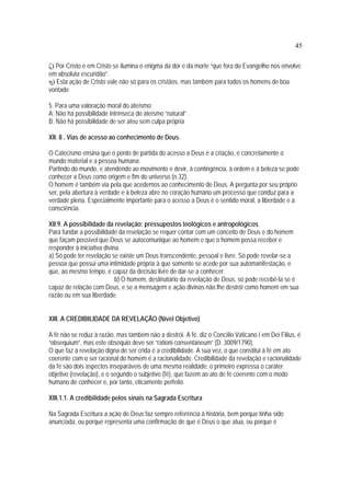 45
ζ) Por Cristo e em Cristo se ilumina o enigma da dor e da morte “que fora do Evangelho nos envolve
em absoluta escuridão”.
η) Esta ação de Cristo vale não só para os cristãos, mas também para todos os homens de boa
vontade
5. Para uma valoração moral do ateísmo:
A. Não há possibilidade intrínseca do ateísmo “natural” .
B. Não há possibilidade de ser ateu sem culpa própria
XII. 8 . Vias de acesso ao conhecimento de Deus.
O Catecismo ensina que o ponto de partida do acesso a Deus é a criação, e concretamente o
mundo material e a pessoa humana.
Partindo do mundo, e atendendo ao movimento e devir, à contingência, à ordem e à beleza se pode
conhecer a Deus como origem e fim do universo (n.32).
O homem é também via pela que acedemos ao conhecimento de Deus. A pergunta por seu próprio
ser, pela abertura à verdade e à beleza abre no coração humano um processo que conduz para a
verdade plena. Especialmente importante para o acesso a Deus é o sentido moral, a liberdade e a
consciência.
XII.9. A possibilidade da revelação: pressupostos teológicos e antropológicos
Para fundar a possibilidade da revelação se requer contar com um conceito de Deus e do homem
que façam possível que Deus se autocomunique ao homem e que o homem possa receber e
responder à iniciativa divina.
a) Só pode ter revelação se existe um Deus transcendente, pessoal e livre. Só pode revelar-se a
pessoa que possui uma intimidade própria à que somente se acede por sua automanifestação, e
que, ao mesmo tempo, é capaz da decisão livre de dar-se a conhecer.
b) O homem, destinatário da revelação de Deus, só pode recebê-la se é
capaz de relação com Deus, e se a mensagem e ação divinas não lhe destrói como homem em sua
razão ou em sua liberdade.
XIII. A CREDIBILIDADE DA REVELAÇÃO (Nível Objetivo)
A fé não se reduz à razão, mas também não a destrói. A fé, diz o Concílio Vaticano I em Dei Filius, é
“obsequium”, mas este obséquio deve ser “rationi consentaneum” (D. 3009/1790).
O que faz à revelação digna de ser crida é a credibilidade. A sua vez, o que constitui à fé em ato
coerente com o ser racional do homem é a racionalidade. Credibilidade da revelação e racionalidade
da fé são dois aspectos inseparáveis de uma mesma realidade: o primeiro expressa o caráter
objetivo (revelação), e o segundo o subjetivo (fé), que fazem ao ato de fé coerente com o modo
humano de conhecer e, por tanto, eticamente perfeito.
XIII.1.1. A credibilidade pelos sinais na Sagrada Escritura
Na Sagrada Escritura a ação de Deus faz sempre referência à história, bem porque tinha sido
anunciada, ou porque representa uma confirmação de que é Deus o que atua, ou porque é
 