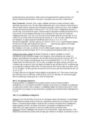 46
proclamação dessa ação de Deus. Unida à ação vai inseparavelmente a palavra de Deus. Em
quanto acontecimentos da história, essa ação e essa palavra são acessíveis a todo homem.
Novo Testamento: “Semeion” João: o signo, realidade visível que se impõe ao homem, indica
sobretudo à pessoa de Jesus. Do único signo fundamental, que é Jesus, derivam e tomam forma os
diversos signos (sêmeia, êrga) que são conseqüência do poder e da força de Cristo. Jesus multiplica
os signos precisamente porque é o Messias (Jo 11, 47; 20, 30): Caná, a multiplicação dos pães, a
cura do cego, a ressurreição de Lázaro, estão tão unidos à mensagem revelada que formam uma só
coisa com ele. Essa mensagem afirma que Jesus é alimento (“Eu sou o pão vivo”, depois da
multiplicação dos pães: Jo 6, 34), a Luz (“Eu sou a luz do mundo” (antes da cura do cego): Jo 9, 5),
a Vida (“Eu sou a vida” (antes da ressurreição de Lázaro): Jo 11, 25). Em João, a diferença em isto
dos Sinópticos, os signos preparam normalmente para a fé (Jo 2, 11; 6, 14; 11, 42).
Nos Atos dos Apóstolos, “semeion” aparece só 3 vezes (4, 16-22; 8, 6; 8, 13) para designar milagres
de Pedro ou de Felipe. Mais freqüente nos Atos é a expressão que aparece com sentido
positivo para caracterizar a retomada dos milagres do êxodo.
Nos Sinópticos e em João, ao contrário, tem um sentido negativo (signos e prodígios feitos por
falsos profetas ao final dos tempos: Mc 13, 22; ou a petição desmesurada de sinais: Jo 4, 48).
Distinção entre signo e milagre: No Antigo Testamento, os signos e prodígios se referem
normalmente ao que chamamos milagres. Nos Sinópticos, há uma distinção entre ambos: Os
milagres são designados como dynamis, atos de poder de Deus que atua por Jesus (Cfr. Mt 11, 21;
Mc 6, 5-6). Este é o poder comunicado por Jesus a seus Apóstolos (Mc 6, 7; Lc 10, 19), e pelo
Espírito Santo em Pentecostes (At 1, 8). Em João, os milagres são signos (semeia ) como já se viu,
e também erga. As obras de Jesus são signos na medida em que são obras do Pai: “as palavras que
eu vos digo não as digo por minha conta. O Pai que mora em mim é quem realiza suas obras” (Jo14,
10-11). E também: “as obras que faço em nome de meu Pai são as que dão testemunho de mim” (Jo
10, 25; 10, 37).
Os signos aparecem na Sagrada Escritura dirigidos essencialmente à fé. “Estes foram escritos para
que creiais que Jesus é o Messias, o Filho de Deus” (Jo 20, 31). Não dão a fé, mas têm um papel
ativo no caminho que conduz para ela, e estão em função dela.
XIII.1.2. As apologias patrísticas
Na Igreja primitiva, a credibilidade não se propõe somente como um modo de justificar
racionalmente a fé, mas também de justificar e defender sua presença na sociedade, na civilização e
na cultura greco-romana. Ante os ataques, a credibilidade adquire um matiz de defesa da fé. Foram
precisamente esses ataques os que provocaram as apologias dos chamados Padres Apologistas do
s. II e III.
XIII.1.3. A credibilidade no Magistério
Vaticano I: Cap. III de Dei Filius: A fé tem de ser “obsequium rationi consentaneum”. A racionalidade
da fé se apóia na vontade de Deus de dar uns “argumentos externos de sua revelação, isto é, fatos
divinos, e em primeiro lugar milagres e profecias que ao mostrar com toda clareza a onipotência e
infinita sabedoria de Deus, são signos certíssimos e acomodados à inteligência de todos” (D.
3009/1790). Estes signos externos se unem aos auxílios internos do Espírito Santo.
Vaticano II: O termo credibilidade está ausente em seus documentos. Segue duas direções: 1) faz
alusão ao testemunho dos cristãos como um signo que credencia a revelação; 2) relaciona-se com o
 