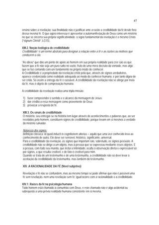 47
ensino sobre a revelação: sua finalidade não é justificar ante a razão a credibilidade da fé desde fora
dessa mesma fé. O que agora interessa é apresentar a automanifestação de Deus como um mistério
no que se encerra sua própria significatividade. o signo fundamental da revelação é o mesmo Cristo
(“signum Christi”: LG15).
XIII.2. Noção teológica de credibilidade
Credibilidade” é um termo abstrato para designar a relação entre a fé e as razões ou motivos que
conduzem a ela.
“As obras” que dão um ponto de apoio ao homem em sua própria realidade para crer são as que
fazem que a fé não seja um puro salto no vazio, fruto de uma mera decisão da vontade, mas algo
que se faz contando com um fundamento no próprio modo de conhecer.
A Credibilidade é a propriedade da revelação cristã pela que, através de signos verdadeiros,
aparece credenciada como realidade adequada ao modo do conhecer humano, e por tanto digna de
ser crida. Só assim a entrega da fé é razoável. A credibilidade da revelação não se atinge por meio
da fé, mas é objeto de comprovação humana.
A credibilidade da revelação realiza uma tripla missão:
1) fazer compreender o sentido e o alcance da mensagem de Jesus;
2) dar crédito a essa mensagem como proveniente de Deus
3) provocar a resposta de fé.
XIII.3. Os sinais de credibilidade
O mistério, seu entregar-se na história tem lugar através de acontecimentos e palavras que, ao ser
recebidos pelo homem, constituem signos de credibilidade, porque levam em si mesmos a verdade
do mistério salvador.
Natureza dos signos:
definição clássica: id quod inducit in cognitionem alterius = aquilo que uma vez conhecido leva ao
conhecimento de outro. Ele deve ser sensível, histórico, significante, universal.
Para a credibilidade da revelação, os signos que importam são, sobretudo, os signos pessoais. A
credibilidade não se dirige a um objeto, mas à pessoa que se expressou mediante esses objetos. É
a pessoa, com todo seu mundo, que inclui a intimidade, oculta à observação direta e expressável só
por signos, a que resulta credível, e de fato é credível para mim.
Quando se trata de um testemunho e de uma testemunha, a credibilidade não só deve levar à
aceitação da credibilidade da testemunha, mas também do testemunho.
XIV. A RACIONALIDADE DA FÉ (Nível subjetivo)
Revelação e fé não se confundem, mas ao mesmo tempo se pode afirmar que não é possível uma
fé sem revelação, nem uma revelação sem fé; igual ocorre com a racionalidade e a credibilidade.
XIV.1. Raízes da fé na psicologia humana
Todo homem está chamado à comunhão com Deus, e este chamado não é algo acidental ou
sobreposto a uma prévia realidade humana consistente em si mesma.
 