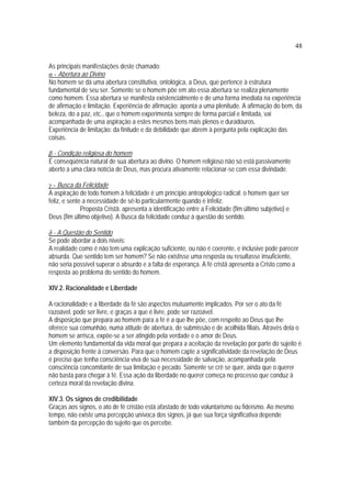 48
As principais manifestações deste chamado:
α - Abertura ao Divino
No homem se dá uma abertura constitutiva, ontológica, a Deus, que pertence à estrutura
fundamental de seu ser. Somente se o homem põe em ato essa abertura se realiza plenamente
como homem. Essa abertura se manifesta existencialmente e de uma forma imediata na experiência
de afirmação e limitação. Experiência de afirmação: aponta a uma plenitude. A afirmação do bem, da
beleza, do a paz, etc., que o homem experimenta sempre de forma parcial e limitada, vai
acompanhada de uma aspiração a estes mesmos bens mais plenos e duradouros.
Experiência de limitação: da finitude e da debilidade que abrem à pergunta pela explicação das
coisas.
β - Condição religiosa do homem
É conseqüência natural de sua abertura ao divino. O homem religioso não só está passivamente
aberto a uma clara notícia de Deus, mas procura ativamente relacionar-se com essa divindade.
γ - Busca da Felicidade
A aspiração de todo homem à felicidade é um princípio antropológico radical: o homem quer ser
feliz, e sente a necessidade de sê-lo particularmente quando é infeliz.
Proposta Cristã: apresenta a identificação entre a Felicidade (fim último subjetivo) e
Deus (fim último objetivo). A Busca da felicidade conduz à questão do sentido.
δ - A Questão do Sentido
Se pode abordar a dois níveis:
A realidade como é não tem uma explicação suficiente, ou não é coerente, e inclusive pode parecer
absurda. Que sentido tem ser homem? Se não existisse uma resposta ou resultasse insuficiente,
não seria possível superar o absurdo e a falta de esperança. A fé cristã apresenta a Cristo como a
resposta ao problema do sentido do homem.
XIV.2. Racionalidade e Liberdade
A racionalidade e a liberdade da fé são aspectos mutuamente implicados. Por ser o ato da fé
razoável, pode ser livre, e graças a que é livre, pode ser razoável.
A disposição que prepara ao homem para a fé é a que lhe põe, com respeito ao Deus que lhe
oferece sua comunhão, numa atitude de abertura, de submissão e de acolhida filiais. Através dela o
homem se arrisca, expõe-se a ser atingido pela verdade e o amor de Deus.
Um elemento fundamental da vida moral que prepara a aceitação da revelação por parte do sujeito é
a disposição frente à conversão. Para que o homem capte a significatividade da revelação de Deus
é preciso que tenha consciência viva de sua necessidade de salvação, acompanhada pela
consciência concomitante de sua limitação e pecado. Somente se crê se quer, ainda que o querer
não basta para chegar à fé. Essa ação da liberdade no querer começa no processo que conduz à
certeza moral da revelação divina.
XIV.3. Os signos de credibilidade
Graças aos signos, o ato de fé cristão está afastado de todo voluntarismo ou fideísmo. Ao mesmo
tempo, não existe uma percepção unívoca dos signos, já que sua força significativa depende
também da percepção do sujeito que os percebe.
 