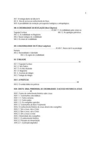 5
XII.7. A teologia diante da falta de fé
XII. 8 . Vias de acesso ao conhecimento de Deus.
XII.9. A possibilidade da revelação: pressupostos teológicos e antropológicos
XIII. A CREDIBILIDADE DA REVELAÇÃO (Nível Objetivo)
....................................................................................43 XIII.1.1. A credibilidade pelos sinais na
Sagrada Escritura XIII.1.2. As apologias patrísticas
XIII.1.3. A credibilidade no Magistério
XIII.2. Noção teológica de credibilidade
XIII.3. Os sinais de credibilidade
XIV. A RACIONALIDADE DA FÉ (Nível subjetivo)
..............................................................................................45 XIV.1. Raízes da fé na psicologia
humana
XIV.2. Racionalidade e Liberdade
XIV.3. Os signos de credibilidade
XV. O MILAGRE
.................................................................................................................................................46
XV.1.1.Sagrada Escritura
XV.1.2. Nos Padres
XV.1.3. A crítica ilustrada
XV.1.4. Magistério
XV. 2. Essência do milagre:
XV.3. Teologia do milagre
XVI.1. A PROFECIA
.............................................................................................................................................48
XVI.2. O sentido bíblico de profecia
XVII. CRISTO, SINAL PRIMORDIAL DE CREDIBILIDADE. O ACESSO HISTORICO A JESUS
....................................48
XVII.1. Fontes do conhecimento histórico sobre Jesus
XVII.1.1. Testemunhos extra-bíblicos
XVII.1.1.1. Fontes romanas
XVII.1.1.2. Fontes judias
XVII.1.1.3. Os evangelhos apócrifos
XVII.1.2. Testemunhos do Novo Testamento
XVII.2. O conhecimento histórico de Jesus através dos evangelhos
XVII.2.1. Sim a Jesus, não a Cristo
XVII.2.2. Não a Jesus, sim a Cristo
XVII.2.3. Sim a Jesus o Cristo
XVII.3. Historicidade dos evangelhos
XVII.3.1. O conhecimento histórico
XVII.3.2. Princípios de interpretação
XVII.3.2.1. O princípio dogmático
 