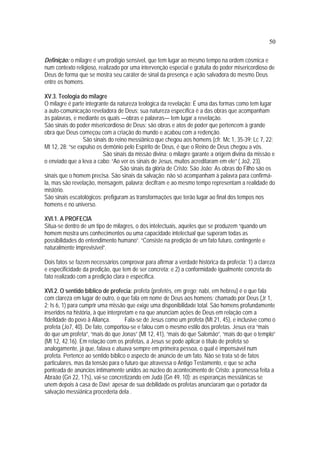 50
Definição: o milagre é um prodígio sensível, que tem lugar ao mesmo tempo na ordem cósmica e
num contexto religioso, realizado por uma intervenção especial e gratuita do poder misericordioso de
Deus de forma que se mostra seu caráter de sinal da presença e ação salvadora do mesmo Deus
entre os homens.
XV.3. Teologia do milagre
O milagre é parte integrante da natureza teológica da revelação: É uma das formas como tem lugar
a auto-comunicação reveladora de Deus; sua natureza específica é a das obras que acompanham
às palavras, e mediante os quais —obras e palavras— tem lugar a revelação.
São sinais do poder misericordioso de Deus: são obras e atos de poder que pertencem à grande
obra que Deus começou com a criação do mundo e acabou com a redenção.
São sinais do reino messiânico que chegou aos homens (cfr. Mc 1, 35-39; Lc 7, 22;
Mt 12, 28: “se expulso os demônio pelo Espírito de Deus, é que o Reino de Deus chegou a vós.
São sinais da missão divina: o milagre garante a origem divina da missão e
o enviado que a leva a cabo: “Ao ver os sinais de Jesus, muitos acreditaram em ele” ( Jo2, 23).
São sinais da glória de Cristo: São João: As obras do Filho são os
sinais que o homem precisa. São sinais da salvação: não só acompanham à palavra para confirmá-
la, mas são revelação, mensagem, palavra; decifram e ao mesmo tempo representam a realidade do
mistério.
São sinais escatológicos: prefiguram as transformações que terão lugar ao final dos tempos nos
homens e no universo.
XVI.1. A PROFECIA
Situa-se dentro de um tipo de milagres, o dos intelectuais, aqueles que se produzem “quando um
homem mostra uns conhecimentos ou uma capacidade intelectual que superam todas as
possibilidades do entendimento humano”. “Consiste na predição de um fato futuro, contingente e
naturalmente imprevisível”.
Dois fatos se fazem necessários comprovar para afirmar a verdade histórica da profecia: 1) a clareza
e especificidade da predição, que tem de ser concreta; e 2) a conformidade igualmente concreta do
fato realizado com a predição clara e específica.
XVI.2. O sentido bíblico de profecia: profeta (profetés, em grego; nabí, em hebreu) é o que fala
com clareza em lugar de outro, o que fala em nome de Deus aos homens; chamado por Deus (Jr 1,
2; Is 6, 1) para cumprir uma missão que exige uma disponibilidade total. São homens profundamente
inseridos na história, à que interpretam e na que anunciam ações de Deus em relação com a
fidelidade do povo à Aliança. Fala-se de Jesus como um profeta (Mt 21, 45), e inclusive como o
profeta (Jo7, 40). De fato, comportou-se e falou com o mesmo estilo dos profetas. Jesus era “mais
do que um profeta”, “mais do que Jonas” (Mt 12, 41), “mais do que Salomão”, “mais do que o templo”
(Mt 12, 42.16). Em relação com os profetas, a Jesus se pode aplicar o título de profeta só
analogamente, já que, falava e atuava sempre em primeira pessoa, o qual é impensável num
profeta. Pertence ao sentido bíblico o aspecto de anúncio de um fato. Não se trata só de fatos
particulares, mas da tensão para o futuro que atravessa o Antigo Testamento, e que se acha
ponteada de anúncios intimamente unidos ao núcleo do acontecimento de Cristo: a promessa feita a
Abraão (Gn 22, 17s), vai-se concretizando em Judá (Gn 49, 10); as esperanças messiânicas se
unem depois à casa de Davi; apesar de sua debilidade os profetas anunciaram que o portador da
salvação messiânica procederia dela .
 