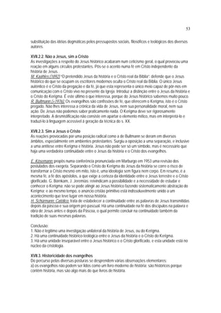 53
substituição das idéias dogmáticas pelos pressupostos sociais, filosóficos e teológicos dos diversos
autores.
XVII.2.2. Não a Jesus, sim a Cristo
As investigações a respeito do Jesus histórico acabaram num ceticismo geral, o qual provocou uma
reação em alguns círculos protestantes. Pôs-se o acento numa fé em Cristo independente da
história de Jesus.
M. Kaähles:(1892) “O pretendido Jesus da história e o Cristo real da Bíblia”: defende que o Jesus
histórico do que se ocupam os escritores modernos oculta o Cristo real da Bíblia. O único Jesus
autêntico é o Cristo da pregação e da fé, já que esta representa o único meio capaz de pôr-nos em
comunicação com o Cristo vivo no presente da Igreja. Introduz a distinção entre o Jesus da história e
o Cristo do Kerigma. É este último o que interessa, porque do Jesus histórico sabemos muito pouco.
R. Bultmann (+1976): Os evangelhos são confissões de fé, que oferecem o Kerigma, isto é o Cristo
pregado. Não lhes interessa a crônica da vida de Jesus, nem sua personalidade moral, nem sua
ação. De Jesus não podemos saber praticamente nada. O Kerigma deve ser rigorosamente
interpretado. A desmistificação não consiste em apartar o elemento mítico, mas em interpretá-lo e
traduzi-lo à linguagem acessível à geração da técnica do s. XX.
XVII.2.3. Sim a Jesus o Cristo
As reações provocadas por uma posição radical como a de Bultmann se deram em diversos
âmbitos, especialmente em ambientes protestantes. Surgiu a oposição a uma separação, e inclusive
a uma antítese entre Kerigma e história. Jesus não pode ser só um símbolo, mas é necessário que
haja uma verdadeira continuidade entre o Jesus da história e o Cristo dos evangelhos.
E. Kösemann: propôs numa conferência pronunciada em Marburgo em 1953 uma revisão dos
postulados dos exegeta. Separando o Cristo do Kerigma do Jesus da história se corre o risco de
transformar a Cristo mesmo em mito, isto é, uma ideologia sem figura nem corpo. Em resumo, é a
mesma fé, a fé dos apóstolos, a que exige a certeza da identidade entre o Jesus terrestre e o Cristo
glorificado. G. Bornkam, J. Jeremías: reivindicam a possibilidade e a necessidade de estudar e
conhecer o Kerigma; não se pode atingir ao Jesus histórico fazendo sistematicamente abstração do
Kerigma; e ao mesmo tempo, o anúncio cristão primitivo está indissoluvelmente unido a um
acontecimento que teve lugar em nossa história.
H. Schürmann: Católico. trata de estabelecer a continuidade entre as palavras de Jesus transmitidas
depois da páscoa e sua origem pré-pascual. Há uma continuidade na fé dos discípulos na palavra e
obra de Jesus antes e depois da Páscoa, o qual permite concluir na continuidade também da
tradição de suas mesmas palavras.
Conclusão:
1. Não é legitimo uma investigação unilateral da história de Jesus, ou do Kerigma.
2. Há uma continuidade histórico-teológica entre o Jesus da história e o Cristo do Kerigma.
3. Há uma unidade inseparável entre o Jesus histórico e o Cristo glorificado, e esta unidade está no
núcleo da cristologia.
XVII.3. Historicidade dos evangelhos
Do percurso pelas diversas posturas se desprendem várias observações elementares:
a) os evangelhos não podem ser lidos como um livro moderno de história; são históricos porque
contêm história, mas são algo mais do que livros de história.
 