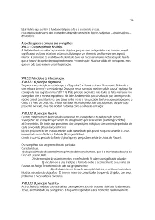 54
b) a história que contêm é fundamental para a fé e a existência cristãs.
c) a apreciação histórica dos evangelhos depende também de fatores subjetivos —não históricos—
dos leitores.
Aspectos gerais e comuns aos evangelhos:
XVII.3.1. O conhecimento histórico
A história não é uma ciência puramente objetiva, porque seus protagonistas são homens, o qual
significa que os fatos históricos estão constituídos por um elemento positivo e por um aspecto
interior. A pretensão de exatidão e de plenitude deve ser necessariamente moderada pelo fato de
que a “fontes” do conhecimento permitem uma “reconstrução” histórica válida até certo ponto, mas
que em todo caso exigem uma interpretação.
XVII.3.2. Princípios de interpretação
XVII.3.2.1. O princípio dogmático
Segundo este princípio, a verdade que as Sagradas Escrituras ensinam “firmemente, fielmente e
sem mistura de erro” é a verdade que Deus por nossa salvação (nostrae salutis causa ) quis que for
consignada nas sagradas letras” (DV 11). Pelo princípio dogmático não todos os fatos narrados nos
evangelhos têm a mesma importância. Há fatos fundamentais para a salvação que fazem parte do
núcleo central do cristianismo: que Jesus tenha morto e ressuscitado, tenha-se apresentado como o
Cristo e o Filho de Deus, etc., e fatos narrados nos evangelhos que são acidentais, ou que estão
presentes no texto, mas não incidem na forma como a salvação tem lugar.
XVII.3.2.2. O princípio literário
Permite compreender o processo de elaboração dos evangelhos e da natureza do gênero
“evangelho”. Os evangelhos passaram até chegar a nós por três estados (traditiongeschichte):
a) Evangelistas: Os textos que possuímos são composições teológicas com a intenção particular de
cada evangelista (Redaktiongeschichte);
b) eles procedem de um estrato anterior, o da comunidade pós-pascal na que se anuncia a Jesus
ressuscitado como Senhor e Salvador (Formgeschichte);
c) este a sua vez procede da fonte original que é a pregação e a vida de Jesus de Nazaré.
Os evangelhos são um gênero literário particular.
Características:
1) são proclamação do acontecimento primeiro da história humana, que é a intervenção decisiva de
Deus em Jesus Cristo;
2) são narração de acontecimentos, e confissão de fé sobre seu significado salvador;
3) vinculam-se a uma tradição já formada sobre o acontecimento Jesus à luz da
Páscoa, do Antigo Testamento e de vida da Igreja nascente;
4) estruturam-se em forma de narração histórica, e contêm e transmitem
história, mas não são biografias; 5) têm em mente as comunidades às que vão dirigidos, com seus
problemas e necessidades concretas.
XVII.3.2.3. O princípio histórico
As três fases da redação dos evangelhos correspondem aos três estratos históricos fundamentais:
Jesus, a comunidade, os evangelistas. Em quanto respondem a três momentos qualitativamente
 