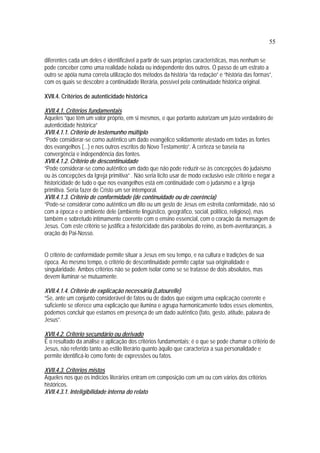 55
diferentes cada um deles é identificável a partir de suas próprias características, mas nenhum se
pode conceber como uma realidade isolada ou independente dos outros. O passo de um estrato a
outro se apóia numa correta utilização dos métodos da história “da redação” e “história das formas”,
com os quais se descobre a continuidade literária, possível pela continuidade histórica original.
XVII.4. Critérios de autenticidade histórica
XVII.4.1. Critérios fundamentais
Aqueles “que têm um valor próprio, em si mesmos, e que portanto autorizam um juízo verdadeiro de
autenticidade histórica”
XVII.4.1.1. Critério de testemunho múltiplo
“Pode considerar-se como autêntico um dado evangélico solidamente atestado em todas as fontes
dos evangelhos (...) e nos outros escritos do Novo Testamento”. A certeza se baseia na
convergência e independência das fontes.
XVII.4.1.2. Critério de descontinuidade
“Pode considerar-se como autêntico um dado que não pode reduzir-se às concepções do judaísmo
ou às concepções da Igreja primitiva” . Não seria lícito usar de modo exclusivo este critério e negar a
historicidade de tudo o que nos evangelhos está em continuidade com o judaísmo e a Igreja
primitiva. Seria fazer de Cristo um ser intemporal.
XVII.4.1.3. Critério de conformidade (de continuidade ou de coerência)
“Pode-se considerar como autêntico um dito ou um gesto de Jesus em estreita conformidade, não só
com a época e o ambiente dele (ambiente lingüístico, geográfico, social, político, religioso), mas
também e sobretudo intimamente coerente com o ensino essencial, com o coração da mensagem de
Jesus. Com este critério se justifica a historicidade das parábolas do reino, as bem-aventuranças, a
oração do Pai-Nosso.
O critério de conformidade permite situar a Jesus em seu tempo, e na cultura e tradições de sua
época. Ao mesmo tempo, o critério de descontinuidade permite captar sua originalidade e
singularidade. Ambos critérios não se podem isolar como se se tratasse de dois absolutos, mas
devem iluminar-se mutuamente.
XVII.4.1.4. Critério de explicação necessária (Latourelle)
“Se, ante um conjunto considerável de fatos ou de dados que exigem uma explicação coerente e
suficiente se oferece uma explicação que ilumina e agrupa harmonicamente todos esses elementos,
podemos concluir que estamos em presença de um dado autêntico (fato, gesto, atitude, palavra de
Jesus”.
XVII.4.2. Critério secundário ou derivado
É o resultado da análise e aplicação dos critérios fundamentais; é o que se pode chamar o critério de
Jesus, não referido tanto ao estilo literário quanto àquilo que caracteriza a sua personalidade e
permite identificá-lo como fonte de expressões ou fatos.
XVII.4.3. Critérios mistos
Aqueles nos que os indícios literários entram em composição com um ou com vários dos critérios
históricos.
XVII.4.3.1. Inteligibilidade interna do relato
 