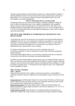 56
“Quando um dado evangélico está perfeitamente inserido em seu contexto imediato ou mediato e é
ademais perfeitamente coerente em sua estrutura interna, pode-se pensar do que se trata de um
dado autêntico”. Por si mesmo não constitui um critério de autenticidade histórica. Para sê-lo,
precisa apoiar-se nos critérios fundamentais.
XVII.4.3.2. Interpretação diversa e acordo de fundo
A interpretação diversa de um ensino ou de um milagre corresponde à atividade de redação do
texto. As diferentes interpretações que se dão, segundo a peculiaridade de cada evangelista,
atestam a riqueza da única mensagem que nos é revelada. Assim sucede, entre outros, com a
parábola do banquete, interpretada de diversa forma por Lucas (Lc 14, 16-24) e por Mateus (Mt 22,
1-14). Dá-se um acordo geral no fato, mas diversidade de interpretações; estas se devem à riqueza
mesma do acontecimento.
XVIII. CRISTO, SINAL PRIMORDIAL DE CREDIBILIDADE (II) A CONSCIÊNCIA DE JESUS:
MESIAS E SENHOR
A consciência que Jesus teve de sua pessoa e de sua missão é uma questão fundamental para a
credibilidade da fé nele. Só se Jesus sabia quem era pôde dar a suas palavras e a suas obras um
sentido que é o que dá sentido ao consentimento e à adesão da fé. Para que a fé seja credível, é
necessário que tenha uma continuidade entre a consciência que Jesus tinha de si mesmo e o
significado da fé que o homem aceita e à que se entrega.
Em relação à consciência que Jesus tinha de si mesmo se distinguem dois níveis:
A consciência de Messias: se Jesus se considerou a si mesmo como o Messias anunciado pelo
Antigo Testamento.
A consciência divina: (filiação divina) se essa consciência messiânica incluía não só a eleição de
Jesus por Deus como Messias, mas também uma autêntica filiação divina.
Estudamos isto pela Cristologia implícita: aqueles aspectos que sem constituir afirmações expressas
sobre a consciência de Jesus, põem-na indiretamente de manifesto. É possível a partir de dados que
conduzem a uma consciência concomitante de quem era (aceitação de títulos cristológicos e o modo
de entender sua própria morte), e a consciência que está na origem do atuar e que é singularmente
fonte de autoridade e de poder.
XVIII.1. Os títulos cristológicos
XVIII.1.1. Messias
A figura do Messias (Masiah, Cristo, ungido) é o núcleo do messianismo e o eixo da Bíblia. A
expectação messiânica consiste na esperança de um futuro glorioso no que se instaurará o reino de
Deus.
A) Messianismo real: Conformado pelo conjunto de crenças em torno de David e as promessas que
recebeu; tudo isso no marco da aliança. Anuncia-se um rei ideal dos tempos futuros que já a partir
de seu nascimento tem o império sobre seus ombros (Is 9, 6).
B) Messianismo profético: No tempo do desterro aparece a figura de um Messias futuro, mas
diferente do Messias rei. Agora a figura do Messias é a do Servo de Yahwéh (Is 42, 1-4. 5-7; 49, 1-6.
7-9; 50, 4-9; 52,13 - 53,12),
C) Messianismo sacerdotal: Depois do exílio se vê revalorizada a figura do sacerdote por sua
relação com o templo e com o culto. O Messias é anunciado sob um aspecto também sacerdotal
 