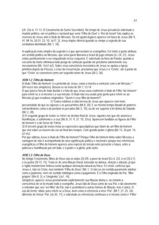 57
(cfr. Zac 6, 11-13: O Coroamento do Sumo Sacerdote). No tempo de Jesus prevalecia sobretudo o
modelo político: um rei político e nacional que seria “Filho de Davi” e “Rei de Israel” Isto explica as
reservas de Jesus ante o título de Messias. Só em quatro lugares aparece em boca de Jesus (Mc 9,
41; Mt 16, 20-21; 23, 10; Jo17, 3). Jesus impõe silêncio quando se rompe o segredo de sua
verdadeira identidade (Mc 1, 34).
A explicação mais simples do segredo é a que apresentam os evangelhos: Em tanto a gente atribuía
um sentido político ao Messias, que seria quem liberaria a Israel do jugo romano (Lc 24, 21). Jesus
evitou positivamente o ser enquadrado nesse esquema. É sobretudo na hora da Paixão, quando a
cercania da morte eliminava todo perigo de confusão quando ele proclama solenemente seu
messianismo (Mc 14,61-62). Sobre essa consciência messiânica de Jesus se apoiou a Igreja
primitiva depois da Páscoa, e à luz da ressurreição, proclamou que Jesus é o “Cristo”, até o ponto de
que “Cristo” se converterá como um segundo nome de Jesus (At 2, 36).
XVIII.1.2. Filho do Homem
O título “Filho do Homem” é o preferido de Jesus, como o mostra o contraste com o de Messias “”
(69 vezes nos sinópticos). Baseia-se no texto de Dn 7, 13-14.
O que parece fora de toda dúvida é o fato de que Jesus usou realmente o título de Filho “do Homem”
para referir-se a si mesmo e a sua missão. O título não era usado pela gente para referir-se ao
Messias já que resultava enigmático: “Quem é esse filho do homem?”.
1) Textos relativos à vida terrena de Jesus que aparece com mais
precariedade do que as raposas e os passarinhos (Mt 8, 20). E ao mesmo tempo dotado de poderes
extraordinários como o de perdoar os pecados (Mc 2, 10), ou de ser superior à lei divina do Sábado
(Mc 2, 28).
2) O segundo grupo de textos se refere ao destino final de Jesus: aqueles nos que ele anuncia a
humilhação, o sofrimento e a cruz (Mc 8, 31; 9, 31; 10, 33ss). Aparecem fundidas as figuras do Filho
do homem e a do Servo de Yahvé.
3) O terceiro grupo de textos inclui as expressões apocalípticas que falam de um filho do homem
que virá sobre as nuvens do céu ao final dos tempos. Com grande poder e glória (Mc 13, 26 par; 14,
62 etc).
Por que utilizou Jesus o título de Filho do Homem? Porque Filho do Homem tinha sobre Messias a
vantagem de não ir acompanhado de uma significação política e nacional e porque nas referências
evangélicas o Filho do Homem aparece uma espécie de tensão entre presente e futuro, entre a
pobreza e humilhação por um lado, e o poder e a glória, pelo outro.
XVIII.1.3. Filho de Deus
No Antigo Testamento, filhos de Deus são os anjos (Sl 29), o povo de Israel (Ex 4, 22), o rei (Sl 2,7)
e os justos (Sl 73, 15). Trata-se de uma filiação moral, baseada na aliança, eleição e adoção, já que
o rígido monoteísmo hebreu exclui qualquer derivação natural ou física. Fé cristã: confessa que
Jesus é, não só Cristo, mas também “Filho de Deus” (Mc 1, 1) não só em sentido puramente adotivo
como o judaísmo, nem em sentido mitológico como o paganismo. É o Filho originado do Pai, “filho
próprio” (Rm 8, 3), o “Unigênito” (Jo1, 14).
Sinópticos: aparece Jesus proclamando explicitamente sua filiação divina e, no entanto a
consciência de sê-lo invade todo o evangelho. Jesus fala de Deus como de seu Pai, e dá claramente
a entender que seu “ser filho” do Pai, não é assimilável a outras formas de filiação, mas é única. O
uso do termo “abba: para referir-se a Deus, bem como a referência a meu “Pai”. (Mt 7, 21; 25, 34),
diferente de Vosso “Pai: (Jo 20, 17), e sobretudo as referências contínuas a si mesmo como o “Filho”
 