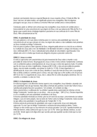58
mostram com bastante clareza a especial filiação de Jesus respeito a Deus. O título de filho “de
Deus” não tem, de todos modos, um significado unívoco nos evangelhos. Mas há algumas
passagens nas que Jesus se chama a si mesmo Filho num sentido único e transcendente:
Conclusão: pode-se afirmar com certeza que nos evangelhos Jesus mostra em sentido único e
transcendente ter uma consciência de sua origem em Deus e de sua natureza de Filho do Pai. É a
Igreja a que a partir desta cristologia implícita o proclama em sua confissão de fé como Filho de
Deus, Filho consubstancial ao Pai.
XVIII.2. A autoridade de Jesus
Em suas palavras e em suas obras reclamou para si e exerceu uma autoridade que nasce da
consciência de um ser que está por em cima, na origem dos valores e das realidades mais próximas
ao Deus revelado no Antigo Testamento:
A lei era para os judeus o dom supremo de Deus, ninguém podia atrever-se a tocá-la ou a reformá-
la. A atitude de Jesus ante a lei é de fidelidade e de liberdade.Vai além e corrige a lei mosaica. A lei
não é eliminada (Mt 5,17), mas é radicalizada numa atitude de sinceridade e aperfeiçoada. Esta
atitude ante a lei é o motivo que levaria aos dirigentes do povo a proceder contra Ele.
XVIII.2.2. Jesus e o reino
O reino se apresenta com características de juízo inexorável de Deus sobre o mundo e será
precedido de sinais terríveis. Na pregação de Jesus o reino é tema central e fundamental. Contrasta
com os ambientes judeus contemporâneos de Jesus nos que o reino não aparecia muito. O sentido
que lhe dá Jesus ao reino é significativo: chegou já (Mt 12,28), e não vem precedido de grandes
signos, mas de modo escondido, sem deixar-se sentir (Lc 17,20). O mais importante é a
identificação de Jesus com o reino de Deus; identifica a causa do reino de Deus com a sua própria.
Não se limita a indicar o caminho para ir a Deus, mas que exige que se lhe acolha a ele em pessoa
(Mt 10,32-33). É o seguimento de Jesus, isto é, colocar-lhe no centro da própria existência. Ele é o
caminho, a verdade e a vida (Jo 14,6).
XVIII.2.3. A Autoridade de Jesus
Em diversos lugares e de diferentes formas aparece nos evangelhos Jesus falando e atuando com
uma autoridade mais do que humana. Não utiliza a fórmula dos profetas (“assim fala Yahvé”) mas a
substitui pela própria força de sua palavra: “em verdade, em verdade vos digo...”.
Outra característica é a utilização do “eu enfático” quando toma a potestade de reformar a lei do
Antigo Testamento; “ouvistes que se vos disse... mas eu vos digo...” (Mt 5,21ss.). Declara imperfeita
à Lei e a modifica com uma autoridade semelhante à de Deus.
A mesma autoridade mostrada ao ensinar, põe-na em exercício ao atuar, concretamente ao realizar
milagres; cura em nome próprio, não no nome de Yahvé como no Antigo Testamento. Outra ocasião
na que utiliza esta autoridade é na purificação do Templo (Mc 11,15).
A forma externa de pretensão de autoridade com a que se apresenta Jesus vem dada pela
expressão “Eu sou” que no Antigo Testamento é exclusiva da transcendência divina. Textos:
“Porque se não crerdes que eu sou morrereis em vossos pecados” (Jo 8,24); “quando levanteis ao
Filho do Homem, então conhecereis que Eu sou” (Jo 13,19); “antes que Abraão existisse, eu sou”
(Jo 8,58); “desde agora vo-lo digo antes que suceda, para que quando suceda creiais que eu sou”
(Jo 13,19).
XVIII.3. Os milagres de Jesus
 