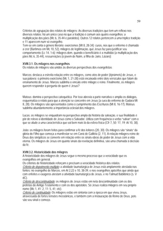 59
Critérios de agrupação dos relatos de milagres: As diversas tradições que tem um reflexo nos
diversos relatos: há um único caso no que a tradição é comum aos quatro evangelhos: a
multiplicação dos pães (Mc 6, 35-44 e paralelos). Outros 12 relatos pertencem a uma tríplice tradição
e 11 aparecem num só evangelho.
Tem-se em conta o gênero literário: exorcismos (Mt 8, 28-34); curas, nos que o enfermo é chamado
a crer (Bartimeo em Mc 10, 52), milagres de legitimação, que Jesus faz para justificar seu
comportamento (Lc 14, 1-6); milagres-dom, quando o beneficiário é a multidão (a multiplicação dos
pães Mc 6, 35-44), ressurreições (o jovem de Naim, a filha de Jairo, Lázaro)
XVIII.3.1. Os milagres nos evangelhos
Os relatos de milagres vão unidos às diversas perspectivas dos evangelistas
Marcos: destaca a estreita relação entre os milagres, como atos de poder (dynámeis) de Jesus, e
sua palavra: o primeiro exorcismo (Mc 1, 21-28) está encaixado entre dois versículos que falam do
ensinamento de Jesus. Marcos sublinha o vínculo entre milagre e reino. Finalmente, os milagres
querem responder à pergunta de quem é Jesus?
Mateus: domina a perspectiva catequética. Por isso abrevia a parte narrativa e amplia os diálogos,
esquematiza o relato para que a atenção se concentre em Jesus (a cura do enfermo de Gadara Mt
8, 28). Os milagres são apresentados como o cumprimento das Escrituras (Mt 8, 16-17). Mateus
sublinha abundantemente a importância eclesial dos milagres.
Lucas: os milagres se enquadram na perspectiva ampla da história da salvação, e sua finalidade é
pôr de relevo a identidade de Jesus como o Salvador. Utiliza com freqüência o verbo “salvar” com o
que se alude a uma característica que vai bem mais lá da esfera física (Cfr 7, 50; 17, 19; At 10, 38).
João: os milagres foram feitos para confirmar a fé dos leitores (20, 30). Os milagres são “sinais” da
glória do Filho que começa a manifestar-se em Caná de Galiléia (2, 11). A relação milagres-reino de
Deus dos sinópticos se converte em relação entre os sinais-obras de poder de Jesus com a vida
eterna. Os milagres de Jesus em quanto sinais da revelação definitiva, são uma chamada à decisão
da fé.
XVIII.3.2. Historicidade dos milagres
A historicidade dos milagres de Jesus segue o mesmo processo que a veracidade que os
evangelhos em general.
Os critérios de historicidade reforçam e precisam a veracidade histórica dos relatos:
Critério de depoimento múltiplo: a atividade taumatúrgica de Jesus está amplamente atestada nas
fontes: no evangelho de Marcos, em At 2,22 e 10, 38-39, e nos evangelhos apócrifos que ainda que
com enfeites e exageros atestam a atividade taumatúrgica de Jesús, e no Talmud Babilônico (s. V
dC).
Critério de descontinuidade: os milagres de Jesus estão em neta descontinuidade com os dos
profetas do Antigo Testamento e com os dos apóstolos. Só Jesus realiza milagres em seu próprio
nome (Mc 1, 41; 2, 11; 5, 41; etc).
Critério de continuidade: Os milagres estão em sintonia com a época em que viveu Jesus,
atravessada de fortes tensões messiânicas, e também com a instauração do Reino de Deus, pois
são seu sinal e começo.
 