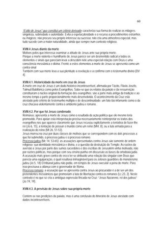 60
“Estilo de Jesus" que constitui um critério derivado: caracteriza sua forma de realizar os milagres:
singeleza, sobriedade e autoridade. Evita a espetaculosidade e o recurso a procedimentos estranhos
ou mágicos; não procura seu próprio interesse ou sucesso; não cria uma atmosfera especial, mas
tudo sucede com a maior naturalidade, ainda que sempre num contexto religioso.
XVIII.4 Jesus diante da morte
Motivos pelos que interessa examinar a atitude de Jesus ante sua própria morte:
Porque a morte violenta e humilhante de Jesus parece ser um desmentido radical a todos os
elementos e sinais que pareciam levar a descobrir nele uma especial relação com Deus e uma
consciência messiânica e divina. Frente a estes elementos a morte de Jesus se apresenta como um
contra-sinal
Também com sua morte leva a sua plenitude a revelação e a confirma com o testemunho divino (DV
4).
XVIII.4.1. Historicidade da morte em cruz de Jesus
A morte em cruz de Jesus é um dado histórico incontrovertível, afirmada por Tácito, Flávio Josefo,
Talmud Babilônico como pelos Evangelhos. Sabe-se que os relatos da paixão e da ressurreição
constituíram o núcleo original da formação dos evangelhos; são a parte mais antiga da tradição e ao
mesmo tempo a parte proporcionalmente mais desenvolvida. O acontecimento da Cruz está
atestado pelo critério de testemunho múltiplo e de descontinuidade: um fato tão infamante como o da
cruz chocava violentamente contra o ambiente judeu e romano.
XVIII.4.2. Por que foi Jesus condenado
Reimarus: apresenta a morte de Jesus como o resultado da ação política que ele mesmo teria
promovido. Para apoiar esta interpretação precisa necessariamente reinterpretar os textos dos
evangelhos nos que aparece claramente que Jesus recusou explicitamente a tentativa de fazer-lhe
rei (Jo 6, 15), a tentação de possuir o mundo como um reino (Mt4, 8), ou a luta armada para a
realização do reino (Mt 26, 51-53).
Jesus morreu na cruz por duas classes de motivos que se correspondem com os dois processos a
que foi submetido, o processo judeu e o processo romano:
Processo judeu (Mc 14, 53-65): as acusações apresentadas contra Jesus são somente de ordem
religioso: sua identidade messiânica e divina, e a questão da destruição do Templo. As razões da
aversão a Jesus por parte dos sumos sacerdotes e dos escribas de Jerusalém vinha motivada, não
por razões políticas, mas porque com seu ensino punha em discussão as bases da ortodoxia judia.
A acusação mais grave contra ele era o ter-se atribuído uma relação tão singular com Deus que
parecia uma equiparação, o qual resultava inimaginável para os zelosos guardiões do monoteísmo
judeu (Jo 5, 18) O tribunal judeu não podia, em tempos de Jesus executar a pena de morte. Para
isso precisava a aliança com o governador de Roma.
Processo romano: a acusação que se apresenta contra Jesus ao procurador é a de ser um dos
pretendentes messiânicos que promoviam a luta de libertação contra os romanos (Lc 23, 2). Neste
contexto é no que se cria a ambígua expressão fincada na Cruz: “Jesus Nazareno, rei dos judeus”
(Jo 19, 19).
XVIII.4.3. A previsão de Jesus sobre sua própria morte
Contém-se nas predições da paixão, mas é uma conclusão do itinerário de Jesus atestado com
dados incontrovertíveis.
 
