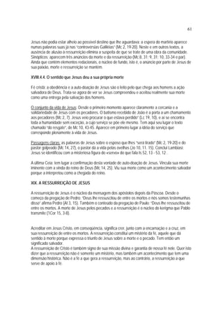 61
Jesus não podia estar alheio ao possível destino que lhe aguardava: a espera do martírio aparece
numas palavras suas já nas “controvérsias Galiléias” (Mc 2, 19-20). Neste e em outros textos, a
ausência de alusão à ressurreição elimina a suspeita de que se trate de uma obra da comunidade.
Sinópticos: aparecem três anúncios da morte e da ressurreição (Mc 8, 31; 9, 31; 10, 33-34 e par).
Ainda que contêm elementos redacionais, o núcleo de fundo, isto é, o anúncio por parte de Jesus de
sua paixão, morte e ressurreição se mantém.
XVIII.4.4. O sentido que Jesus deu a sua própria morte
Fé cristã: a obediência e a auto-doação de Jesus são o leito pelo que chega aos homens a ação
salvadora de Deus. Trata-se agora de ver se Jesus compreendeu e aceitou realmente sua morte
como uma entrega pela salvação dos homens.
O conjunto da vida de Jesus: Desde o primeiro momento aparece claramente a cercania e a
solidariedade de Jesus com os pecadores. O batismo recebido de João é a porta a um chamamento
aos pecadores (Mc 2, 7). Jesus veio procurar o que estava perdido” (Lc 19, 10), e aí se encontra
toda a humanidade sem exceção, a cujo serviço se põe ele mesmo. Tem aqui seu lugar o texto
chamado “do resgate”, de Mc 10, 43-45. Aparece em primeiro lugar a idéia do serviço que
corresponde plenamente à vida de Jesus.
Passagens claras: as palavras de Jesus sobre o esposo que lhes “será tirado” (Mc 2, 19-20) e do
pastor golpeado (Mc 14, 27), o pastor dá a vida pelas ovelhas (Jo 10, 11. 15). Conclui Lambiasi:
Jesus se identificou com a misteriosa figura do «servo» do que fala Is 52, 13 - 53, 12 .
A última Ceia: tem lugar a confirmação desta vontade de auto-doação de Jesus. Vincula sua morte
iminente com a vinda do reino de Deus (Mc 14, 25). Viu sua morte como um acontecimento salvador
porque a interpretou como a chegada do reino.
XIX. A RESSURREIÇÃO DE JESUS
A ressurreição de Jesus é o núcleo da mensagem dos apóstolos depois da Páscoa. Desde o
começo da pregação de Pedro: “Deus lhe ressuscitou de entre os mortos e nós somos testemunhas
disso” afirma Pedro (At 3, 15). Também o conteúdo da pregação de Paulo: “Deus lhe ressuscitou de
entre os mortos. A morte de Jesus pelos pecados e a ressurreição é o núcleo do kerigma que Pablo
transmite (1Cor 15, 3-8).
Acreditar em Jesus Cristo, em conseqüência, significa crer, junto com a encarnação e a cruz, em
sua ressurreição de entre os mortos. A ressurreição constitui um mistério da fé, aquele que dá
sentido à morte porque expressa o triunfo de Jesus sobre a morte e o pecado. Tem então um
significado salvador.
A ressurreição de Cristo é também signo de sua missão divina e garantia de nossa fé nele. Quer isto
dizer que a ressurreição não é somente um mistério, mas também um acontecimento que tem uma
dimensão histórica. Não é a fé a que gera a ressurreição, mas ao contrário, a ressurreição a que
serve de apoio à fé.
 