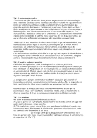 62
XIX.2. O testemunho apostólico
“Cristo ressuscitou” (Rm 6,9): essa é a afirmação mais antiga que se encontra disseminada pelo
Novo Testamento. O texto de 1Cor 15, 3-5 oferece uma síntese: “Transmiti-vos o que a minha vez
recebi: que Cristo morreu por nossos pecados segundo as Escrituras; que foi sepultado; que
ressuscitou ao terceiro dia segundo as Escrituras; que se apareceu a Cefas e depois aos Doze...”
Mostra uma intenção de querer enumerar os fatos fundamentais do kerigma e, ao mesmo tempo, a
identidade perfeita entre o Jesus morto e sepultado e o Cristo ressuscitado e aparecido. Este
anúncio constitui a “boa notícia” sobre a que se fundamenta a fé. O texto se encontra num contexto
especial: o interesse de Pablo de sublinhar mais a ressurreição dos fiéis do que a de Cristo, à que
aqui se refere como um fato muito bem conhecido sobre o que não é necessário insistir.
Sinópticos e São João: Não se trata de relatos da ressurreição, da que não há testemunhas, mas
dos fatos ocorridos antes e depois da ressurreição, atestados pelos que os viveram. Antes da
ressurreição o fato fundamental é que Jesus morreu realmente, foi sepultado. Depois da
ressurreição, os fatos concernem fundamentalmente ao sepulcro vazio e às aparições de Jesus a
seus discípulos.
Cada um conserva sua identidade própria: Marcos: o que importa é o aspecto de mistério; Mateus: o
dado apologético aparece sublinhado. Lucas faz questão da função das testemunhas; João põe o
acento no ver dos discípulos; Paulo oferece o testemunho mais antigo da profissão de fé.
XIX.3. O sepulcro vazio e as aparições
Constituíram um argumento ou “prova” da apologética sobre a ressurreição de Jesus.
Deve-se reconhecer que o sepulcro vazio e as aparições são dois fatos que guardam uma relação
muito estreita com a fé. Não produzem a fé na ressurreição, mas são o selo que atesta seu caráter
de acontecimento real. O fato do sepulcro vazio não é em si mesmo prova irrefutável de nada; mas
seria um argumento que atiraria por terra a realidade cósmica da ressurreição o que o sepulcro
seguisse ocupado pelo cadáver de Jesus.
As aparições: umas aparições a testemunhas “escolhidas”, “aos que ele quis” poderiam ser
interpretadas, em princípio, como acontecimentos interiores ou subjetivos. Mas se ninguém tivesse
tido a experiência de ter visto a Jesus ressuscitado, não seria possível falar da ressurreição.
O sepulcro vazio e as aparições são rastros, sinais na ordem fenomenal do sinal que é a
ressurreição de Jesus, e entre eles há uma relação muito estreita. Ambos se mostram como os
efeitos da ressurreição de Jesus, as comprovações mais próximas ao fato da ressurreição.
XIX.3.1. As aparições
Dos relatos de aparições se concluem três dados essenciais:
(1) O que se aparece não é um fantasma, mas os encontros dos discípulos com ele têm lugar num
quadro histórico de espaço e tempo concretos.
(2) O Ressuscitado é o mesmo Jesus, o Mestre, com quem tinham convivido anteriormente; mas
testemunha um novo e diferente modo de vida: faz-se ver quando quer e àqueles que quer e não
está submetido como anteriormente às leis físicas.
(3) Dá-se por sabido que os discípulos tiveram uma experiência real e
física das aparições: o ter visto a Jesus ressuscitado lhes legitima para a missão de ser testemunhas
da ressurreição (cfr. 1Cor 9, 1).
 