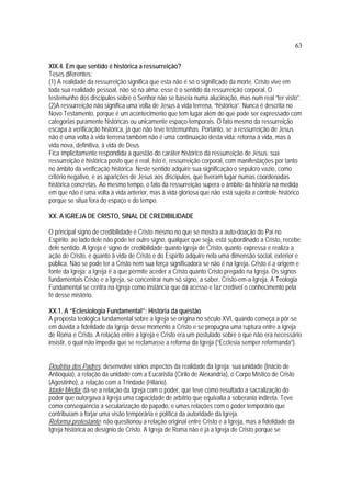 63
XIX.4. Em que sentido é histórica a ressurreição?
Teses diferentes:
(1) A realidade da ressurreição significa que esta não é só o significado da morte. Cristo vive em
toda sua realidade pessoal, não só na alma; esse é o sentido da ressurreição corporal. O
testemunho dos discípulos sobre o Senhor não se baseia numa alucinação, mas num real “ter visto”.
(2)A ressurreição não significa uma volta de Jesus à vida terrena, “histórica”. Nunca é descrita no
Novo Testamento, porque é um acontecimento que tem lugar além do que pode ser expressado com
categorias puramente históricas ou unicamente espaço-temporais. O fato mesmo da ressurreição
escapa à verificação histórica, já que não teve testemunhas. Portanto, se a ressurreição de Jesus
não é uma volta à vida terrena também não é uma continuação desta vida: retorna à vida, mas à
vida nova, definitiva, à vida de Deus.
Fica implicitamente respondida a questão do caráter histórico da ressurreição de Jesus: sua
ressurreição é histórica posto que é real, isto é, ressurreição corporal, com manifestações por tanto
no âmbito da verificação histórica. Neste sentido adquire sua significação o sepulcro vazio, como
critério negativo, e as aparições de Jesus aos discípulos, que tiveram lugar numas coordenadas
histórica concretas. Ao mesmo tempo, o fato da ressurreição supera o âmbito da história na medida
em que não é uma volta à vida anterior, mas à vida gloriosa que não está sujeita a controle histórico
porque se situa fora do espaço e do tempo.
XX. A IGREJA DE CRISTO, SINAL DE CREDIBILIDADE
O principal signo de credibilidade é Cristo mesmo no que se mostra a auto-doação do Pai no
Espírito; ao lado dele não pode ter outro signo, qualquer que seja, está subordinado a Cristo, recebe
dele sentido. A Igreja é signo de credibilidade quanto Igreja de Cristo, quanto expressa e realiza a
ação de Cristo, e quanto à vida de Cristo e do Espírito adquire nela uma dimensão social, exterior e
pública. Não se pode ter a Cristo nem sua força significadora se não é na Igreja. Cristo é a origem e
fonte da Igreja; a Igreja é a que permite aceder a Cristo quanto Cristo pregado na Igreja. Os signos
fundamentais Cristo e a Igreja, se concentrar num só signo, a saber, Cristo-em-a-Igreja. A Teologia
Fundamental se centra na Igreja como instância que dá acesso e faz credível o conhecimento pela
fé desse mistério.
XX.1. A “Eclesiologia Fundamental”: História da questão
A proposta teológica fundamental sobre a Igreja se origina no século XVI, quando começa a pôr-se
em dúvida a fidelidade da Igreja desse momento a Cristo e se propugna uma ruptura entre a Igreja
de Roma e Cristo. A relação entre a Igreja e Cristo era um postulado sobre o que não era necessário
insistir, o qual não impedia que se reclamasse a reforma da Igreja (“Ecclesia semper reformanda”).
Doutrina dos Padres: desenvolve vários aspectos da realidade da Igreja: sua unidade (Inácio de
Antioquia), a relação da unidade com a Eucaristia (Cirilo de Alexandria), o Corpo Místico de Cristo
(Agostinho), a relação com a Trindade (Hilário).
Idade Média: dá-se a relação da Igreja com o poder, que teve como resultado a sacralização do
poder que outorgava à Igreja uma capacidade de arbítrio que equivalia à soberania indireta. Teve
como conseqüência a secularização do papado, e umas relações com o poder temporário que
contribuíam a forjar uma visão temporária e política da autoridade da Igreja.
Reforma protestante: não questionou a relação original entre Cristo e a Igreja, mas a fidelidade da
Igreja histórica ao desígnio de Cristo. A Igreja de Roma não é já a Igreja de Cristo porque se
 