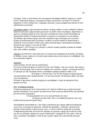 64
corrompeu. Tenta-se uma reforma com uma proposta eclesiológica implícita: negava-se o caráter
visível e institucional da Igreja, a hierarquia de origem sacramental, o sacerdócio. A Confessio
Augustana se refere à Igreja como “congregatio sanctorum, in qua evangelum pure docetur et recte
administrantur sacramenta”.
Eclesiología católica: reagiu tomando uma tintura a (a Igreja católica é a única verdadeira). Roberto
Belarmino apresenta à Igreja fazendo questão de seu caráter visível e hierárquico. Argumentou-se
qual era a verdadeira Igreja de Cristo: nasceram os tratados De Vera Ecclesia Christi objeto da
demonstratio catholica. O modo de demonstrar se baseava na via historica e na via notarum:
Via Historica: apresentava à Igreja como uma sociedade na que a hierarquia era o essencial.
Acabava desembocando numa via primatus: resultava essencial estabelecer historicamente a
vontade de Jesus de instituir a Pedro como cabeça visível da Igreja, com primado de jurisdição, e
demonstrar que o papa é o sucessor de Pedro.
Via Notarum: S. XVI. Precisou-se o conceito e o número, ficando reduzidas às quatro do símbolo:
uma, santa, católica, apostólica
Vaticano I: Ao tratar da fé e das razões para crer incluiu uma contribuição de Dechamps, Arcebispo
de Malinas, na que a Igreja em si mesma é apresentada como um dos motivos de credibilidade. Esta
via se denomina empírica.
Vaticano II:
Lumen Gentium. Há uma série de características:
(1) Centra o mistério da Igreja no mistério de Cristo e da Trindade, e não em si mesma. Não relega o
aspecto visível da Igreja, mas o coloca em unidade com o mistérico: a Igreja é “sacramento universal
de salvação” (LG 48). Sociedade visível e comunidade espiritual (complexa realitas LG 8).
(2) A Igreja é “o Povo de Deus” (LG 9) Estas imagens da Igreja superam
sua apresentação como “societas perfeita”, e se serve do conceito “sacramentum salutis” com todas
suas conseqüências.
Pretende-se apresentar o mistério da Igreja em sua totalidade: é sinais da salvação de Deus
operada em Cristo.
XX.2. A fundação da Igreja
A fundação da Igreja por Jesus Cristo pertence à fé cristã no sentido de que a Igreja foi prevista,
querida e iniciada por Jesus durante sua vida terrena. Pode-se precisar ulteriormente esta afirmação
por meio de duas proposições:
1) A Igreja depende em seu ser da ação histórica de Jesus;
2) A Igreja, tal como existe, não é só resultado da ação de Jesus, mas
também fruto da ação do Espírito Santo.
Via fundationis: Desenvolvida no s. XVI. Aspira a demonstrar que a Igreja católica foi fundada por
Jesus Cristo. O armação do argumento: chamado dos Apóstolos e, sobretudo, a promessa do
primado a Pedro durante a vida terrena de Jesus, e o ato de conferir-se depois da ressurreição.
Teologia liberal protestante de fins do XIX: defendeu em geral que a Igreja não foi obra de Cristo,
mas de seus discípulos. Alegam três razões fundamentais: a pregação de Cristo sobre o reino de
Deus, sua postura escatológica e o fato de que a palavra “igreja” não é pronunciada nunca por
Jesus.
 