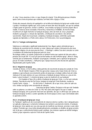 65
A. Loisy: “Jesus anunciou o reino, e o que chegou foi a Igreja”. Esta afirmação passou à história
quase como o lema da postura que estabelece um hiato entre a Igreja e Cristo.
Ensino dos manuais clássicos de apologética: vai na linha da instituição da Igreja num sentido visível
e jurídico. A instituição significa que Jesus reuniu em torno dele doze discípulos, aos que foi confiado
o tríplice poder de governar, ensinar e santificar. Jesus fundou sua Igreja ut societas proprie dita et
visibilis. A natureza desta sociedade é hierarchica, monarchica et infallibilis. Ao mesmo tempo,
reconhecem um duplo momento na fundação da Igreja: antes da morte de Jesus: preparada
mediante a pregação e a eleição dos Apóstolos, a instituição do sacerdócio e dos demais
sacramentos. Depois da ressurreição: completou a fundação da Igreja, conferindo a potestade
sagrada aos Apóstolos e a Pedro como cabeça. Em Pentecostes, teve sua promulgação.
XX.2.1.2. Teologia contemporânea
Valorizava-se sobretudo o significado fundacional da Ceia. Alguns autores defenderam que a
instituição da eucaristia tem de entender-se como “aliança que conduz à formação de uma nova
sociedade religiosa, de um novo povo de Deus”. J. Ratzinger: a última Ceia deve conceber-se como
o verdadeiro ato fundacional da Igreja por parte de Jesus.
Na teologia católica, no entanto, propuseram-se também teorias que supõem de fato uma volta a
posições do século XIX: “O Jesus pre-pascal não fundou em vida nenhuma Igreja”, afirma H. Küng;
somente pôs os fundamentos, mediante sua pregação e atividade, para a aparição da Igreja pos-
pascal. De modo semelhante, L. Boff pensa que a Igreja nasceu de uma decisão dos apóstolos
impulsionados pelo Espírito Santo.
XX.2.2. Magistério da Igreja
Concilio de Vienne: (1312) recolheu a idéia patrística do nascimento da Igreja do custado de Cristo.
Pio XII: Mystici Corporis (1943). Ao apresentar à Igreja como Corpo místico de Cristo se
ampliava a apresentação excessivamente jurídica da Igreja que a teologia católica fazia até então.
Vaticano II: foi muito sintético em suas referências à fundação da Igreja. Referiu-se a ela em três
textos: Lumen Gentium 5: “o mistério da Igreja se põe de manifesto em sua fundação”
Em Gaudium et Spes 40 se afirma a fundação da Igreja por Cristo, e se faz num contexto
trinitário: “Nascida do amor do Pai Eterno, fundada no tempo por Cristo Redentor, reunida no
Espírito Santo, a Igreja...”. Em Ad Gentes 5, finalmente, diz-se que Jesus, antes de subir aos
céus, fundou sua Igreja como sacramento de salvação.
Catecismo da Igreja Católica: Da Igreja se diz que está “fundada
sobre as palavras e as obras de Cristo” (n.778). Nos outros dois lugares nos que se alude à
fundação da Igreja, tem-se presente mais bem aos apóstolos, dos que se afirma que são “pedras de
fundação da Igreja” (n.642); o caráter apostólico da mesma Igreja se deve a que está fundada sobre
os apóstolos (n.857).
XX.2.3. A fundação da Igreja por Jesus
Se “fundação” significa um ato essencialmente de natureza externa e jurídica, não é adequado para
ser aplicado à Igreja que é certamente instituição mas também e previamente mistério. A fundação
da Igreja por Jesus aponta aos seus atos que põe de manifesto sua intenção, previsão e ação sobre
a Igreja. Pretender que Jesus tenha deixado plenamente assinalados os detalhes da Igreja vai além,
não só do que o conhecimento histórico pode contribuir, mas inclusive suporia um defeito teológico
notável, já que separaria a ação de Cristo da do Espírito Santo.
 