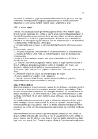 66
Jesus não é só o fundador da Igreja, mas também seu fundamento. Afirmar que o que Jesus seja
fundamento é um enriquecimento teológico da noção de fundador, de forma que só de forma
reducionista se podem separar. Também o Espírito Santo é fundamento da Igreja.
XX.2.3.1. Jesus e a Igreja
Schmaus, Fries e outros observaram que não há que pensar num ato solene mediante o qual a
Igreja tivesse sido proclamada. Deve-se falar de atos “de Cristo em ordem à fundação da Igreja” . A
Comissão Teológica Internacional, depois de afirmar que não resulta um procedimento adequado
unir toda a questão da fundação da Igreja a uma só palavra de Jesus ou a um só acontecimento
particular de sua vida, expõe a seguinte relação de seus atos através dos quais se põe de manifesto
e se transparenta a intenção de Jesus sobre a Igreja:
α. Em sua pregação Jesus pressupõe as promessas do Antigo Testamento referentes ao povo de
Deus.
β. O apelo geral à conversão.
γ. A vocação e instituição dos Doze como signo do restabelecimento futuro da totalidade de Israel.
δ. A mudança de nome de Simão-Pedro, seu posto privilegiado no círculo dos discípulos e sua
missão específica.
ε. A rejeição de Jesus por Israel e a ruptura entre o povo, representado pelo o Sinédrio, e os
discípulos de Jesus.
ζ. Ao instituir a Ceia e enfrentar sua paixão e morte faz questão de pregar o Senhorio universal de
Deus. A reedificação, depois da ressurreição do Senhor, da comunidade entre Jesus e seus
discípulos, e a introdução depois da Páscoa na vida propriamente eclesial.
η. O envio do Espírito Santo que faz da Igreja uma criatura de Deus (“Pentecostes” na concepção de
Lucas)
θ. A missão com respeito aos pagãos, e a conseguinte Igreja dos pagãos.
ι. A ruptura radical entre o “verdadeiro Israel” e o judaísmo.
κ. Todos eles, postos um depois de outro, “mostram bem que a fundação da Igreja deve
compreender-se como um processo histórico da revelação”.
XX.2.3.2. O Reino de Deus
O núcleo da pregação de Jesus começou com o anúncio do reino de Deus e o convite para aceitá-lo.
Desse fato não se deriva nenhuma conseqüência necessária em torno à origem da Igreja. Todo o
problema reside em saber quando situava Jesus a chegada do reino. Há três soluções diversas: na
geração presente (Mc 9,1); Em outros textos a tensão para o futuro, para o reino vindouro, é clara:
“Venha teu Reino!”.(Mt 6, 10); Em outros, finalmente, Jesus afirma que o reino de Deus já chegou
(Lc 11, 20).
A primeira levaria implícita uma exclusão da Igreja: se o final estava tão próximo não faria sentido
pensar numa Igreja com uma missão universal. Na proposição segunda a Comissão Teológica
Internacional afirma que “Jesus conhecia o fim de sua missão: anunciar o Reino de Deus e fazê-lo
presente em sua pessoa, seus atos e suas palavras para que o mundo seja reconciliado com Deus e
renovado”.
Uma leitura histórica dos textos demonstra que não é objetiva a contraposição entre o Reino e a
Igreja. Segundo a concepção judia, o específico do reino de Deus consiste em reunir e purificar aos
homens para este reino. Em lábios de Jesus, “Reino de Deus” não significa alguma coisa ou algum
lugar, mas o fazer atual de Deus. “Quando Jesus prega o Reino de Deus não anuncia simplesmente
 