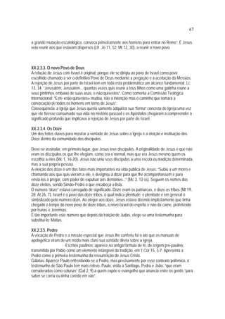 67
a grande mutação escatológica, convoca primeiramente aos homens para entrar no Reino”. E Jesus
veio reunir aos que estavam dispersos (cfr. Jo 11, 52; Mt 12, 30), a reunir o novo povo.
XX.2.3.3. O novo Povo de Deus
A relação de Jesus com Israel é original, porque ele se dirigiu ao povo de Israel como povo
escolhido chamado a ser o definitivo Povo de Deus mediante a pregação e a aceitação do Messias.
A rejeição de Jesus por parte de Israel tem em toda esta problemática um alcance fundamental. Lc
13, 34: “Jerusalém, Jerusalém... quantas vezes quis reunir a teus filhos como uma galinha reúne a
seus pintinhos embaixo de suas asas, e não quisestes”. Como comenta a Comissão Teológica
Internacional: “Este «não quisestes» mudou, não a intenção mas o caminho que tomará a
convocação de todos os homens em torno de Jesus”.
Conseqüência: a Igreja que Jesus queria somente adquirirá sua “forma” concreta de Igreja uma vez
que ele tivesse consumado sua vida no mistério pascoal e os Apóstolos chegaram a compreender o
significado profundo que implicava a rejeição de Jesus por parte de Israel.
XX.2.3.4. Os Doze
Um dos feitos claves para mostrar a vontade de Jesus sobre a Igreja é a eleição e instituição dos
Doze dentro da comunidade dos discípulos.
Deve-se assinalar, em primeiro lugar, que Jesus teve discípulos. A originalidade de Jesus é que não
eram os discípulos os que lhe elegiam, como era o normal, mas que era Jesus mesmo quem os
escolhia a eles (Mc 1, 16-20). Jesus não uniu seus discípulos a uma escola ou tradição determinada,
mas a sua própria pessoa.
A eleição dos doze é um dos fatos mais importantes na vida pública de Jesus: “Subiu a um morro e
chamando aos que quis vieram a ele, e designou a doze para que lhe acompanhassem e para
enviá-los a pregar, com poder de expulsar aos demônios...” (Mc 3, 13 ss). Seguem os nomes dos
doze eleitos, sendo Simão-Pedro o que encabeça a lista.
O número “doze” estava carregado de significado. Doze eram os patriarcas, e doze as tribos (Mt 19,
28; At 26, 7). Israel é o povo das doze tribos, o qual indica plenitude; e plenitude é em general o
simbolizado pelo número doze. Ao eleger aos doze, Jesus estava dizendo implicitamente que tinha
chegado o tempo do novo povo de doze tribos, o novo Israel do espírito e não da carne, profetizado
por Isaías e Jeremías.
É tão importante este número que depois da traição de Judas, elege-se uma testemunha para
substituí-lo: Matias.
XX.2.3.5. Pedro
A vocação de Pedro e a missão especial que Jesus lhe conferiu foi o ato que os manuais de
apologética viram de um modo mais claro sua vontade direta sobre a Igreja.
Escritos paulinos: aparece na antiga fórmula de fé, de origem pre-paulino,
transmitida por Pablo como um elemento intangível da tradição, em 1 Cor 15, 3-7. Apresenta a
Pedro como a primeira testemunha da ressurreição de Jesus Cristo.
Gálatas: Aparece Paulo enfrentando-se a Pedro, mas precisamente por esse contexto polêmico, o
testemunho de São Paulo tem mais relevo. Paulo, visita a Santiago, Pedro e João, “que eram
considerados como colunas” (Gal 2, 9) a quem expõe o evangelho que anuncia entre os gentis “para
saber se corria ou tinha corrido em vão”.
 